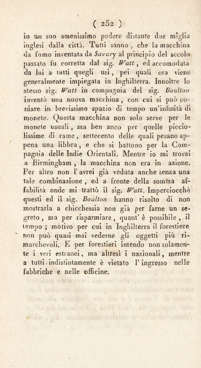 ( 252 ) In un suo amenissimo podere distante due miglia Inglesi dalia città. Tutti sanno , che la macchina da fumo inventata da Savciry al principio de), secolo passato fu corretta dal sig. Watt, ed accomodata da lui a tutti quegli usi , pei quali ora viene generalmente impiegata in Inghilterra. Innoltre lo stesso sig. Watt in compagnia del ,sig, Boultoti inventò una nuova macchina , con cui si può co- niare in brevissimo spazio di tempo un’infinità di monete. Questa macchina non solo serve per le monete usuali, ma ben anco per quelle piccia- ìissime di rame , settecento delle quali pesano ap- pena una libbra , e che si battono per la Com- pagnia delle Indie Orientali. Mentre io mi trovai a Birmingham , la macchina non era in azione. Per altro non 1’ avrei già veduta anche senza una tale combinazione , ed a fronte della somma af- fabilità onde mi trattò il sig. Watt. Imperciocché questi ed il sig. Boulton hanno risolto di non mostrarla a chicchessia non già per farne un se- greto, ma per risparmiare, quant e possibile, il tempo ; motivo per cui in Inghilterra il forestiere non può quasi mai vederne gli oggetti piu ri- marchevoli. E per forestieri intendo non solamen- te i veri estranei, ma altresì i nazionali, mentre a tutti-indistintamente è vietato l’ingresso nelle fabbriche e nelle officine.