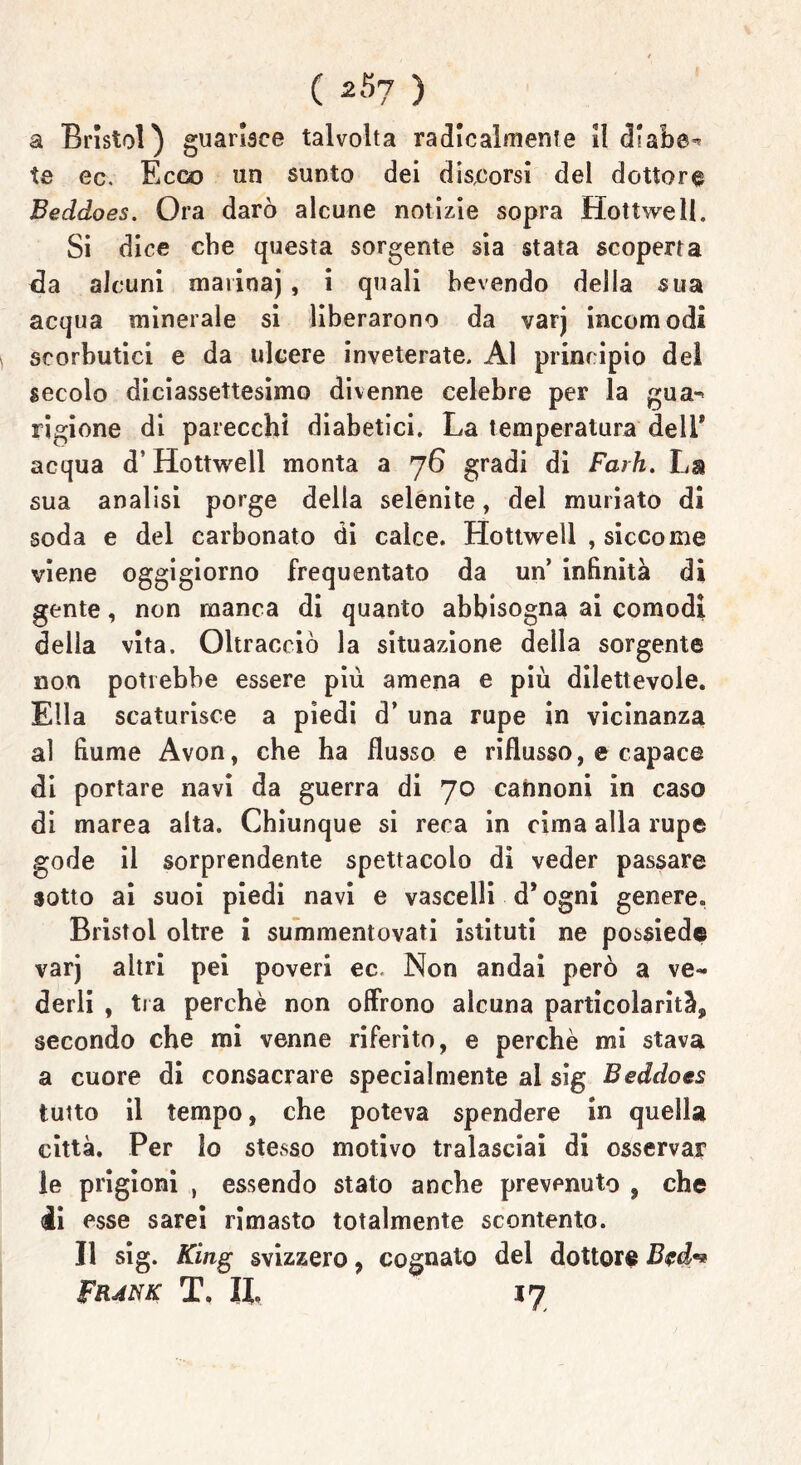 a Bristol) guarisce talvolta radicalmente il dlabe^ te ec. Ecco un sunto dei discorsi del dottore Beddoes. Ora darò alcune notizie sopra Hottwell. Si dice che questa sorgente sia stata scoperta eia alcuni marioaj, i quali bevendo della sua acqua minerale si liberarono da varj incomodi scorbutici e da ulcere inveterate. Al principio del secolo diciassettesimo divenne celebre per la gua-> rigione di parecchi diabetici. La temperatura dell* acqua d’Hottwell monta a 76 gradi di Farh. La sua analisi porge della selenite, del muriato di soda e del carbonato di calce. Hottwell , siccome viene oggigiorno frequentato da un’ infinità di gente, non manca di quanto abbisogna ai comodi della vita. Oltracciò la situazione deìla sorgente non potrebbe essere più amena e più dilettevole. Ella scaturisce a piedi d’ una rupe in vicinanza al fiume Avon, che ha flusso e riflusso, e capace di portare navi da guerra di 70 cannoni in caso di marea alta. Chiunque si reca in cima alla rupe gode il sorprendente spettacolo di veder passare sotto ai suoi piedi navi e vascelli d* ogni genere. Bristol oltre i summentovati istituti ne possiede varj altri pei poveri ec. Non andai però a ve- derli , tra perchè non offrono alcuna particolarità, secondo che mi venne riferito, e perchè mi stava a cuore di consacrare specialmente al sig Beddoes tutto il tempo, che poteva spendere in quella città. Per Io stesso motivo tralasciai di osservar le prigioni , essendo stato anche prevenuto , che di esse sarei rimasto totalmente scontento. Il sig. King svizzero, cognato del dottore Frànk T. Il !7