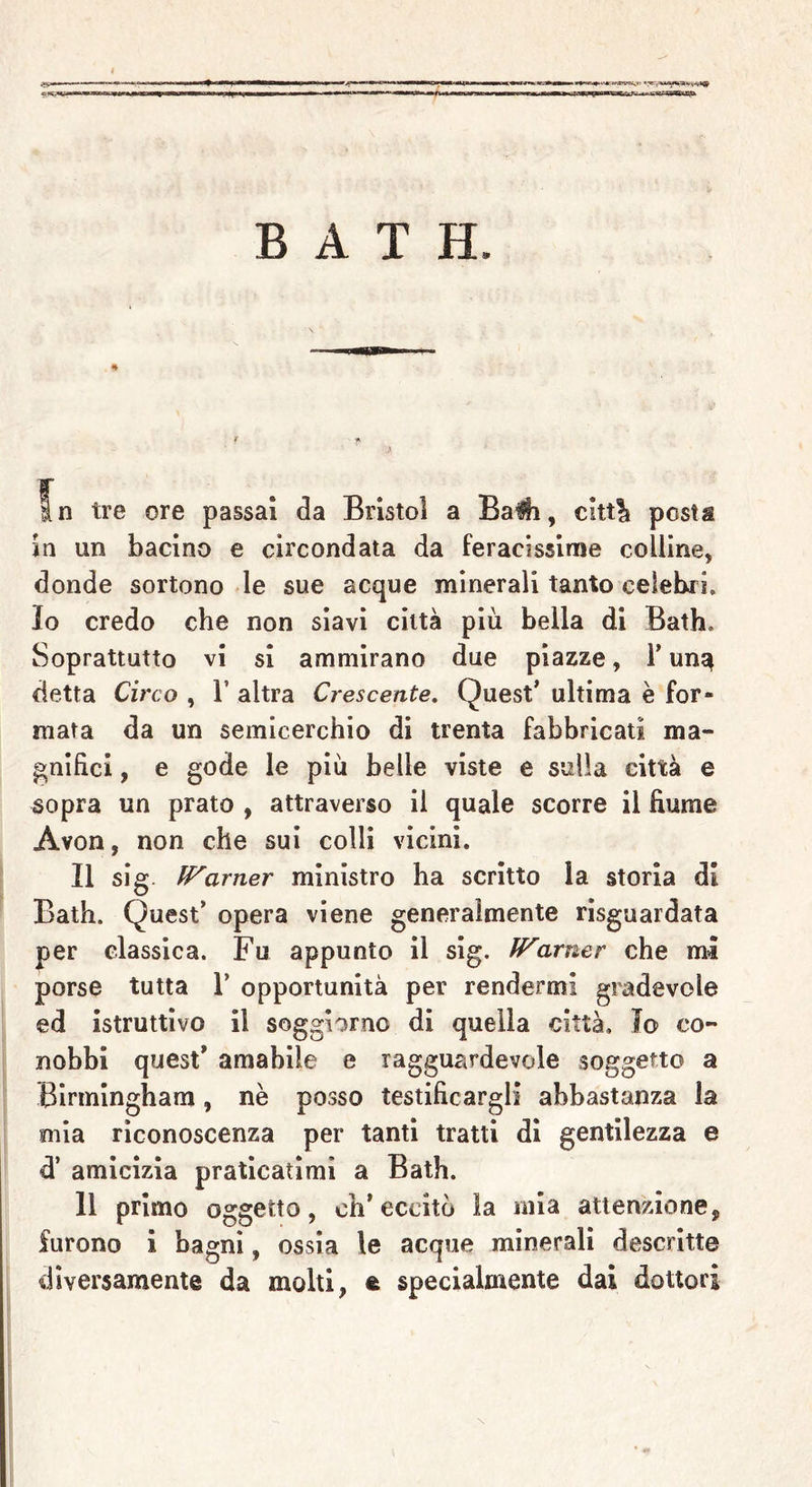 narfiiw B A T H. In tre ore passai da Bristol a Balli, c!tt% posta in un bacino e circondata da feracissime colline, donde sortono le sue acque minerali tanto celebri. Io credo che non siavi città più bella di Bath. Soprattutto vi si ammirano due piazze, 1* un^ detta Circo , 1’ altra Crescente. Quest’ ultima è for- mata da un semicerchio di trenta fabbricati ma- gnifici , e gode le più belle viste e sulla città e sopra un prato , attraverso il quale scorre il fiume Avon, non che sui colli vicini. Il sig. Warner ministro ha scritto la storia di Bath. Quest’ opera viene generalmente risguardata per classica. Fu appunto il sig. Warner che mi porse tutta 1’ opportunità per rendermi gradevole ed istruttivo il soggiorno di quella città. Io co- nobbi quest’ amabile e ragguardevole soggetto a Birmingham, nè posso testificargli abbastanza la mia riconoscenza per tanti tratti di gentilezza e d’ amicizia praticatimi a Bath. 11 primo oggetto, ch’eccitò la mia attenzione, furono i bagni, ossia le acque minerali descritte diversamente da molti, fe specialmente dai dottori