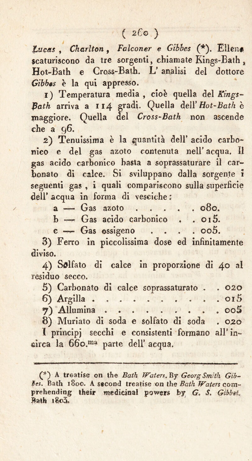 Lucets , Charlton , Falconer e Gibbes (*). Ellen# scaturiscono da tre sorgenti, chiamate Kings-Bath s Hot-Bath e Cross-Balli. L* analisi del dottore Gibbes è la qui appresso. 1) Temperatura media , cioè quella, del Kings- Path arriva a 114 gradi. Quella dell’ Hot-Bath è maggiore. Quella del Cross-Bath non ascende che a 96. 2) Tenuissima è la quantità dell’ acido carbo- nico e del gas azoto contenuta nell’ acqua. Il gas acido carbonico basta a soprassaturare il car- bonato di calce. Si sviluppano dalla sorgente 1 seguenti gas , i quali compariscono sulla superficie dell’ acqua in forma di vesciche : a — Gas azoto ..... 080. b — Gas acido carbonico . . 015. e — Gas ossigeno .... oo5. 3) Ferro in piccolissima dose ed infinitamente diviso. 4) Solfato di calce in proporzione di 40 al residuo secco. 5) Carbonato di calce soprassaturato . . 020 6) Argilla . . . . . . . . . . oi5 7) Allumina „ 00S 8) Muriate di soda e solfato di soda . 020 I principj secchi e consistenti formano all* in- circa la 66o.ma parte dell’ acqua. (*) A treatise on thè Bath Waters. By Georg Smith Gib~ Bes. Bath 1800. A second treatise on thè Bath Waters com- prehending their medicina! powers by Ga S. GibbsL Bath i8©3b