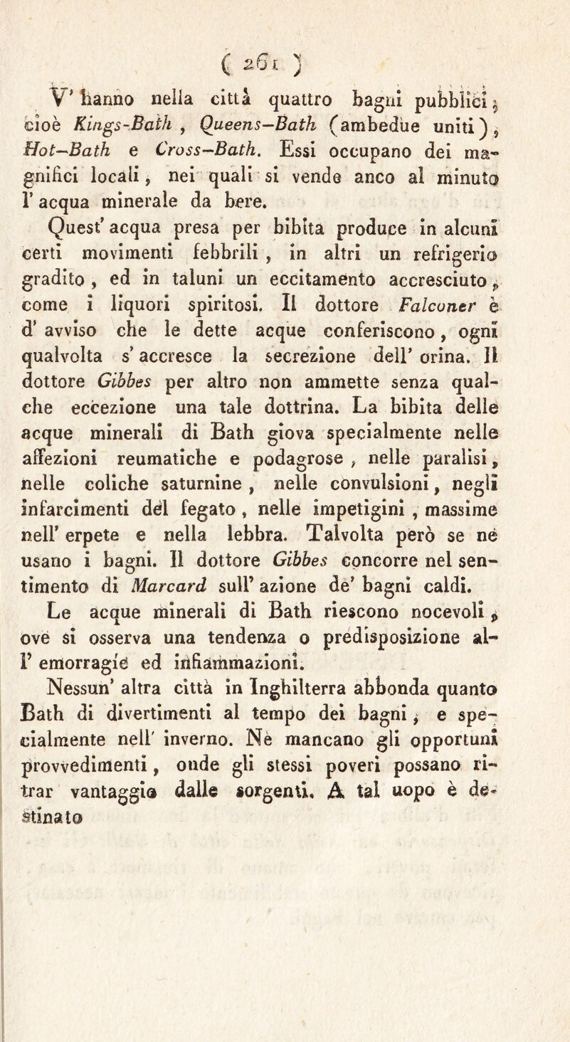 V'hanno nella città quattro bagni pubblici^ cioè Kings-Bath , Queens—Bath (ambedue uniti )s Hot~Bath e Cross-Bath. Essi occupano dei ma- gnifici locali, nei quali si vende anco al minuta T acqua minerale da bere. Quest’ acqua presa per bibita produce in alcuni certi movimenti febbrili , in altri un refrigerio gradito , ed in taluni un eccitamento accresciuto p come i liquori spiritosi, Il dottore Falconar è d’ avviso che le dette acque conferiscono, ogni qualvolta s*accresce la secrezione dell* orina. Il dottore Gibhes per altro non ammette senza qual- che eccezione una tale dottrina. La bibita delle acque minerali di Bath giova specialmente nelle affezioni reumatiche e podagrose , nelle paralisi, nelle coliche saturnine , nelle convulsioni, negli infarcimenti dèi fegato , nelle impetigini , massime nell’ erpete e nella lebbra. Talvolta però se né usano i bagni. Il dottore Gibbes concorre nel sen- timento di Marcarci sull’ azione de’ bagni caldi. Le acque minerali di Bath riescono nocevoli * ové si osserva una tendenza o predisposizione al- P emorragie ed infiammazioni. Nessun* altra città in Inghilterra abbonda quanta Bath di divertimenti al tempo dei bagni, e spe- cialmente nell' inverno. Nè mancano gli opportuna provvedimenti, onde gli stessi poveri possano ri- trai' vantaggia dalle sorgenti, A tal uopo è de- stinato
