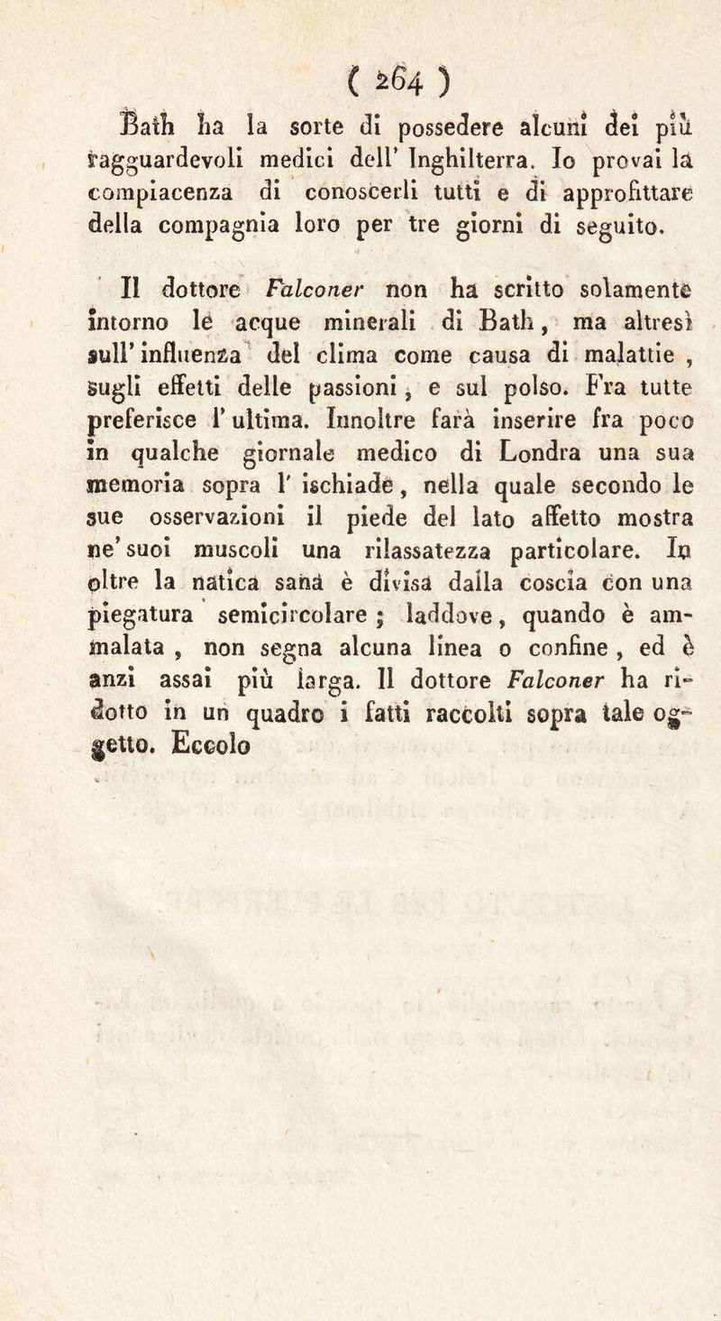 ( ^64 ) Baili ha la sorte di possedere alcuni dei piu ragguardevoli medici dell’ Inghilterra, Io provai la compiacenza di conoscerli tutti e di approfittare della compagnia loro per tre giorni di seguito. II dottore Falconer non ha scritto solamente intorno lè acque minerali di Bath, ma altresì sull’ influenza del clima come causa di malattie , Sugli effetti delle passioni, e sul polso. Fra tutte preferisce Y ultima. ìnnoltre farà inserire fra poco in qualche giornale medico di Londra una sua memoria sopra 1' ischiade, nella quale secondo le sue osservazioni il piede del lato affetto mostra ne’ suoi muscoli una rilassatezza particolare. In oltre la nàtica sana è divisa dalla coscia con una piegatura semicircolare ; laddove, quando è am- malata , non segna alcuna linea o confine , ed è anzi assai più iarga. Il dottore Falconer ha ri- dotto in un quadro i fatti raccolti sopra tale og- getto. Eccolo