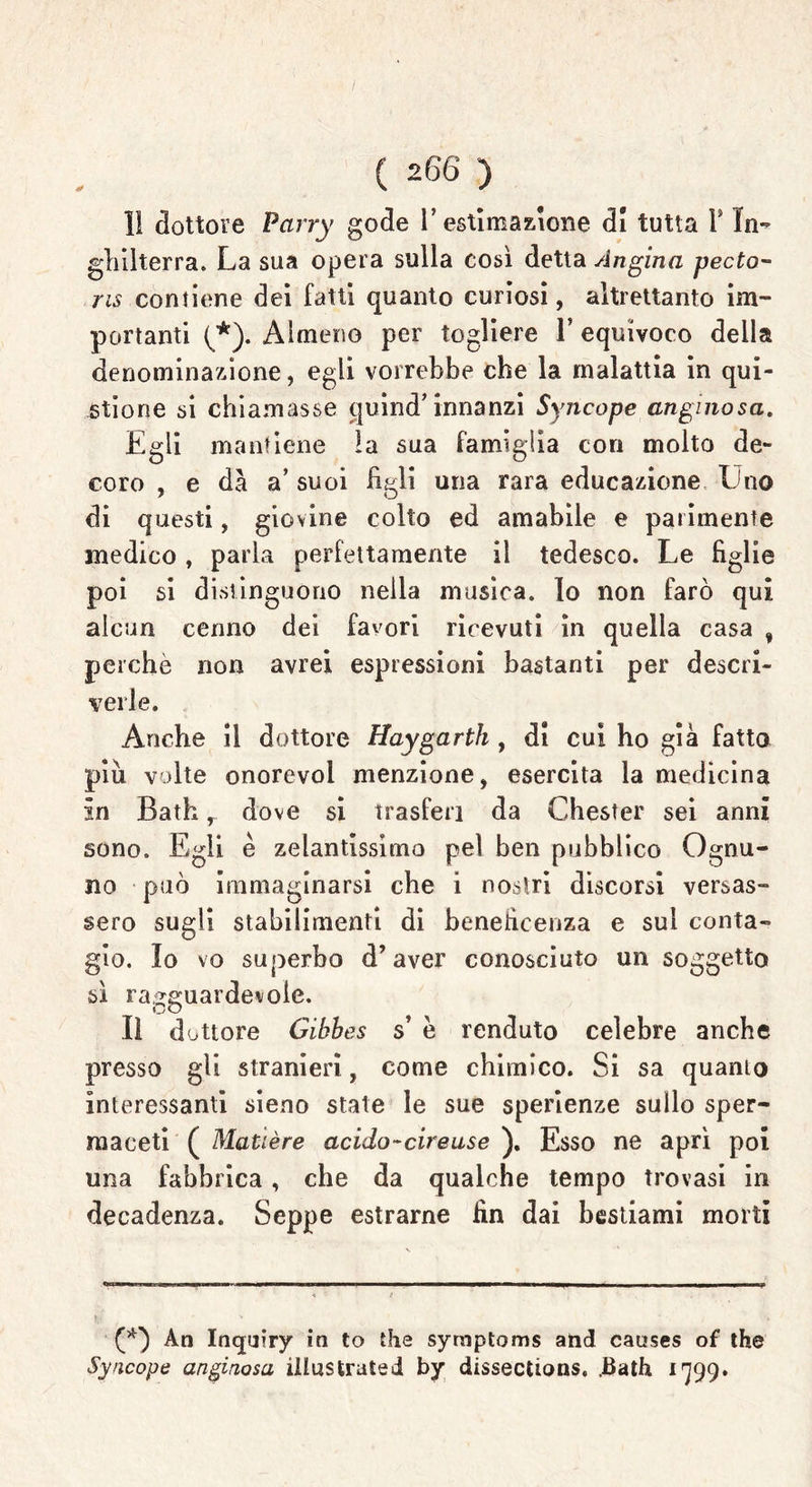 1! dottore Parry gode 1’ estimazione di tutta Y In- ghilterra. La sua opera sulla così detta Angina pecto- ns contiene dei fatti quanto curiosi, altrettanto im- portanti (*). Almeno per togliere l’equivoco della denominazione, egli vorrebbe che la malattia in qui- stione si chiamasse quind* innanzi Syncope anginosa. Egli mantiene la sua famiglia con molto de- coro , e dà a’ suoi figli una rara educazione Uno di questi, giovine colto ed amabile e parimente medico, parla perfettamente il tedesco. Le figlie poi si distinguono nella musica, lo non farò qui alcun cenno dei favori ricevuti in quella casa , perchè non avrei espressioni bastanti per descri- verle. Anche il dottore Haygarth , di cui ho già fatto piu volte onorevol menzione, esercita la medicina in Bath, dove si trasferì da Chester sei anni sono. Egli è zelantissimo pel ben pubblico Ognu- no può immaginarsi che i nostri discorsi versas- sero sugli stabilimenti di beneficenza e sul conta- gio. Io vo superbo d’aver conosciuto un soggetto sì ragguardevole. Il dottore Gihbes s’ è renduto celebre anche presso gli stranieri, come chimico. Si sa quanto interessanti sieno state le sue sperienze sullo sper- maceti ( Matière acido-cireuse ). Esso ne aprì poi una fabbrica, che da qualche tempo trovasi in decadenza. Seppe estrarne fin dai bestiami morti (*) An Inquiry in to thè symptoms and causes of thè Syncope anginosa illustrated by dissections. .Bath 1799.