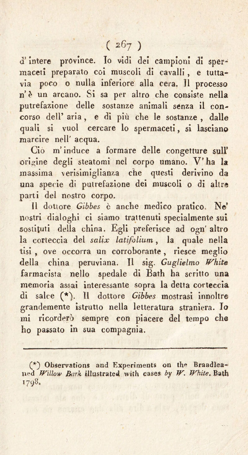 intere province. Io vidi dei campioni di sper* inacetì preparato coi muscoli di cavalli, e tutta- via poco o nulla inferiore alla cera. Il processo n’ è un arcano. Si sa per altro che consiste nella putrefazione delle sostanze animali senza il con- corso dell’ aria , e di più che le sostanze , dalle quali si vuol cercare lo spermaceti, si lasciano marcire nell' acqua. Ciò m’induce a formare delle congetture sull* origine degli steatomi nel corpo umano. V ha la massima verisimiglianza che questi derivino da una specie di putrefazione dei muscoli o di altre parti dei nostro corpo. Il dottore Gibbes è anche medico pratico, Ne* nostri dialoghi ci siamo trattenuti specialmente sui sostituti delia china. Egli preferisce ad ogn altro la corteccia del salix latifolium, la quale nella tisi , ove occorra un corroborante, riesce meglio della china peruviana. Il sig. Guglielmo fFhite farmacista nello spedale di Bath ha scritto una memoria assai interessante sopra la detta corteccia di salce (*). 11 dottore Gibbes mostrasi innoltre grandemente istrutto nella letteratura straniera. Io mi ricorderò sempre con piacere del tempo che ho passato in sua compagnia. (*) Observations and Experiments on th* Braadlea* ned Willow Bark illustratesi wifh cases by W. ìFhite. Bath 1798, )