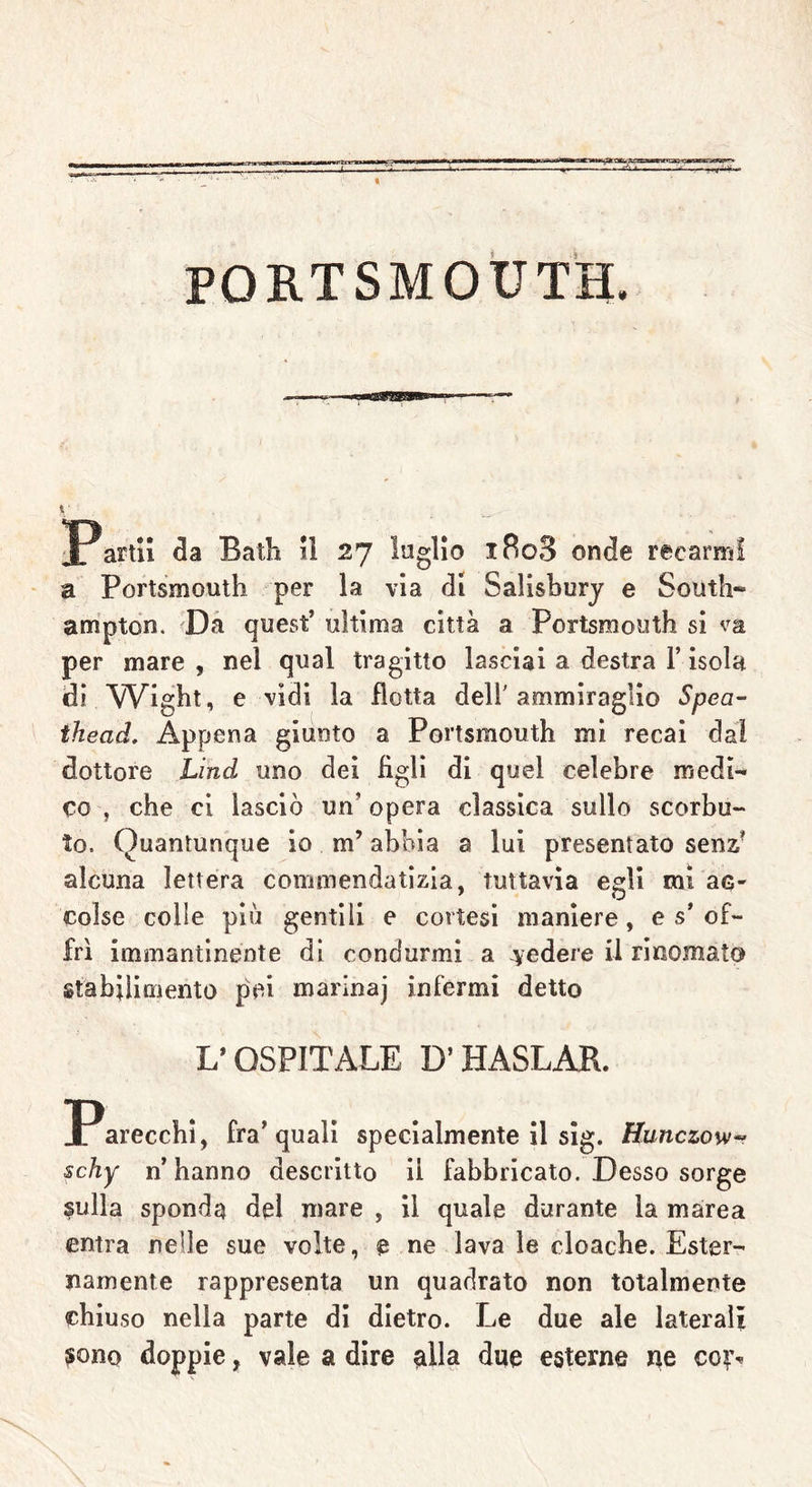 PORTSMOUTH « Partii da Batb il 27 loglio iRo3 onde recarmi a Portsmouth per la via dt Salisbury e South- ampton. Da quest’ ultima città a Portsmouth si va per mare , nel qual tragitto lasciai a destra l’isola di Wight, e vidi la dotta dell'ammiraglio Spea- thead. Appena giunto a Portsmouth mi recai dal dottore Lind uno dei figli di quel celebre medi- co , che ci lasciò un’ opera classica sullo scorbu- to. Quantunque io m’abbia a lui presentato senz’ alcuna lettera commendatizia, tuttavia egli mi ac- colse colle più gentili e cortesi maniere, e s’ of- frì immantinente di condurmi a cedere il rinomato stabilimento pei marinaj infermi detto L’OSPITALE D’HASLÀR. ^Parecchi, fra’quali specialmente il sig. Hunczow- schy n’hanno descritto il fabbricato. Desso sorge sulla sponda del mare , il quale durante la marea entra nelle sue volte, e ne lava le cloache. Ester- namente rappresenta un quadrato non totalmente chiuso nella parte di dietro. Le due ale laterali sono doppie, vale a dire alla due esterne ne coì%