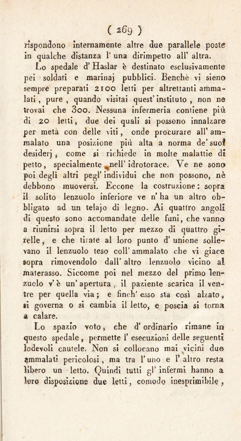 rispondono internamente altre due parallele poste in qualche distanza 1' una dirimpetto all’ altra. Lo spedale d’ Haslar è destinato esclusivamente pei soldati e marinaj pubblici. Benché vi sieno sempre preparati 2100 letti per altrettanti amma- lati , pure , quando visitai quest’ instituto , non ne trovai che 3oo. Nessuna infermeria contiene più di 20 letti , due dei quali si possono innalzare per metà con delle viti, onde procurare all’ am- malato una posizione più alta a norma de’ suol desiderj , come si richiede in molte malattie di petto, specialmente %nell’ idrotorace. Ve ne sono poi degli altri pegl’ individui che non possono, nè debbono muoversi. Eccone la costruzione : sopra il solito lenzuolo inferiore ve n’ ha un altro ob- bligato ad un telajo di legno. Ai quattro angoli di questo sono accomandate delle funi, che vanno a riunirsi sopra il letto per mezzo di quattro gi- relle , e che tirate al loro punto d’unione solle- vano il lenzuolo teso coll’ ammalato che vi giace sopra rimovendolo dall’ altro lenzuolo vicino a! materasso. Siccome poi nel mezzo del primo len- zuolo v* è un’ apertura ; il paziente scarica il ven- ire per quella via ; e fìnch' esso sta così alzato, ti governa o si cambia il letto, e poscia si torna a calare. Lo spazio voto j che d’ordinario rimane in questo spedale, permette 1’ esecuzioni delle seguenti lodevoli cautele. Non si collocano mai vicini du© ammalati pericolosi, ma tra l’uno e 1’ altro resta libero un letto. Quindi tutti gl’ infermi hanno a loro disposizione due letti, comodo inesprimibile ?