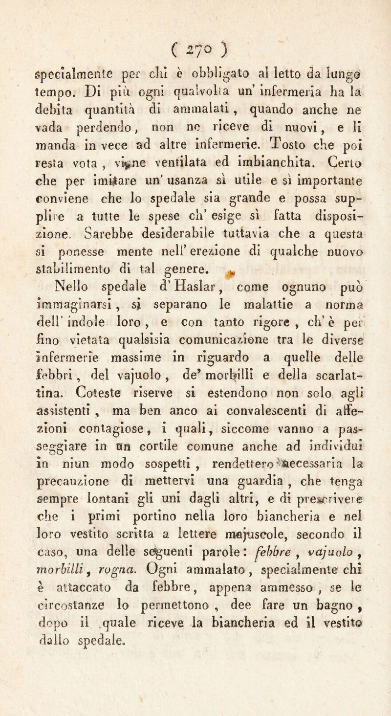 ( 27ò ) specialmente per dii è obbligato ai letto da lungo tempo. Di più ogni qualvolta un infermeria ha la debita quantità di ammalati , quando anche ne vada perdendo, non ne riceve di nuovi, e li manda in vece ad altre infermerie. Tosto che poi resta vota , vi^ne ventilata ed imbianchita. Cerio che per imitare un' usanza sì utile e sì importante conviene che lo spedale sia grande e possa sup- plire a tutte le spese eh’ esige sì fatta disposi- zione. Sarebbe desiderabile tuttavia che a questa si ponesse mente nell’ erezione di qualche nuovo stabilimento di tal genere. Nello spedale d’Haslar, come ognuno può immaginarsi , si separano le malattie a norma dell’indole loro, e con tanto rigore, eh’è per fino vietata qualsisia comunicazione tra le diverse infermerie massime in riguardo a quelle delle febbri, del vajuolo , de’ morbilli e della scarlat- tina. Coteste riserve si estendono non solo agli assistenti , ma ben anco ai convalescenti di affe- zioni contagiose, i quali, siccome vanno a pas- seggiare in un cortile comune anche ad individui in niun modo sospetti , rendett ero Necessaria la precauzione di mettervi una guardia , che tenga sempre lontani gli uni dagli altri, e di prescrivete die i primi portino nella loro biancheria e nel loro vestito scritta a lettere maiuscole, secondo il caso, una delle seguenti parole: febbre, vajuolo , morbilli, rogna. Ogni ammalato, specialmente chi è attaccato da febbre, appena ammesso , se le circostanze lo permettono , dee fare un bagno , dopo il quale riceve la biancheria ed il vestito dallo spedale.