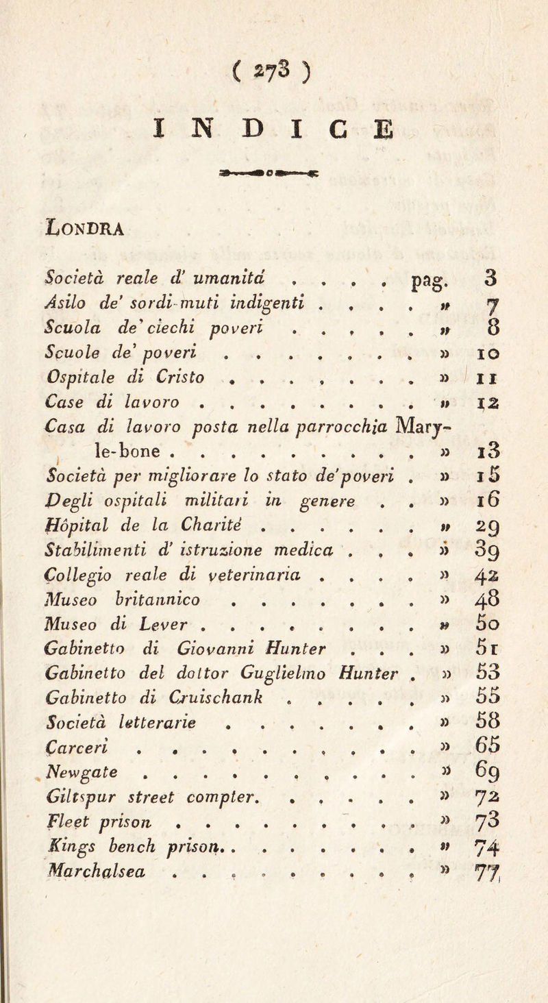 ( *73 ) INDICE Londra Società reale d’ umanità .... pag\ Asilo de’ sordi muti indigenti .... Scuola de'ciechi poveri . . , , » Scuole de’ poveri Ospitale di Cristo . » Case di lavoro » Casa di lavoro posta nella parrocchia Mary- le-bone » Società per migliorare lo stato de poveri . » Degli ospitali militati in genere . . » Hópital de la Charitè %t Stabilimenti d’ istruzione medica . , . » Collegio reale di veterinaria . . . . » Afuseo britannico . » Museo di Lever Gabinetto di Giovanni Hunter ... 3) Gabinetto del dottor Guglielmo Hunter . J> Gabinetto di Cruischank ..... « Società letterarie » Carceri » Newgate .......... Gilt^pur Street compter » F/eef- prison Kings ben eh prison » Marchalsea ......... M >2 CO hi CD Crt CO Ot CO m O CO ^ CO CO O tre CO w O CO^ CO