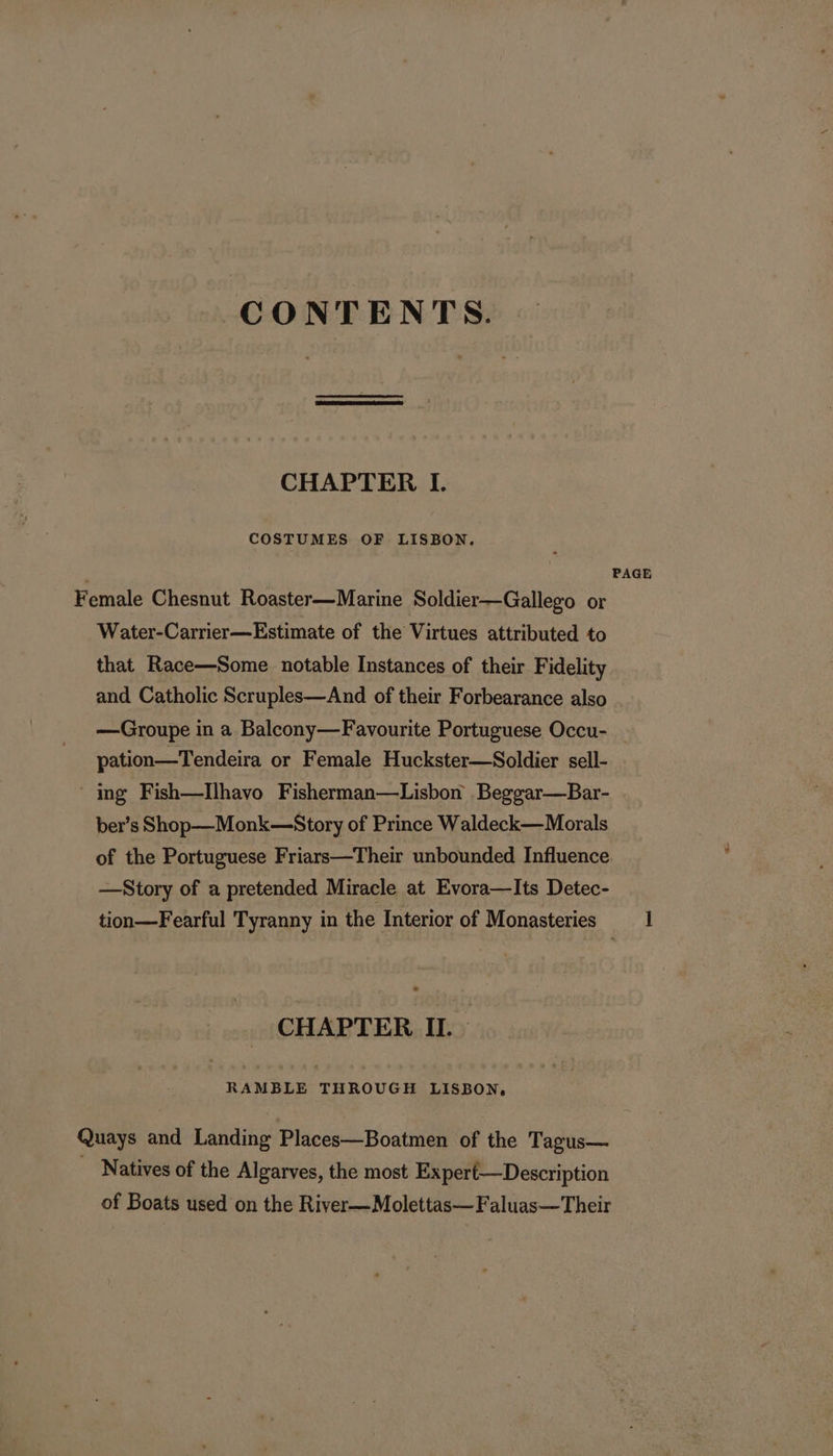 CONTENTS. CHAPTER I. COSTUMES OF LISBON. PAGE Female Chesnut Roaster—Marine Soldier—Gallego or Water-Carrier—Estimate of the Virtues attributed to that Race—Some notable Instances of their Fidelity and Catholic Scruples—And of their Forbearance also —Groupe in a Balcony—Favourite Portuguese Occu- | pation—Tendeira or Female Huckster—Soldier sell- - ing Fish—Ilhavo Fisherman—Lisbon _Beggar—Bar- ber’s Shop—Monk—Story of Prince Waldeck—Morals of the Portuguese Friars—Their unbounded Influence —Story of a pretended Miracle at Evora—Its Detec- tion—Fearful Tyranny in the Interior of Monasteries ] CHAPTER IL. RAMBLE sa aR LISBON, Quays and Landing Places—Boatmen of the Tagus— Natives of the Algarves, the most Expert—Description of Boats used on the River—Molettas—Faluas—Their