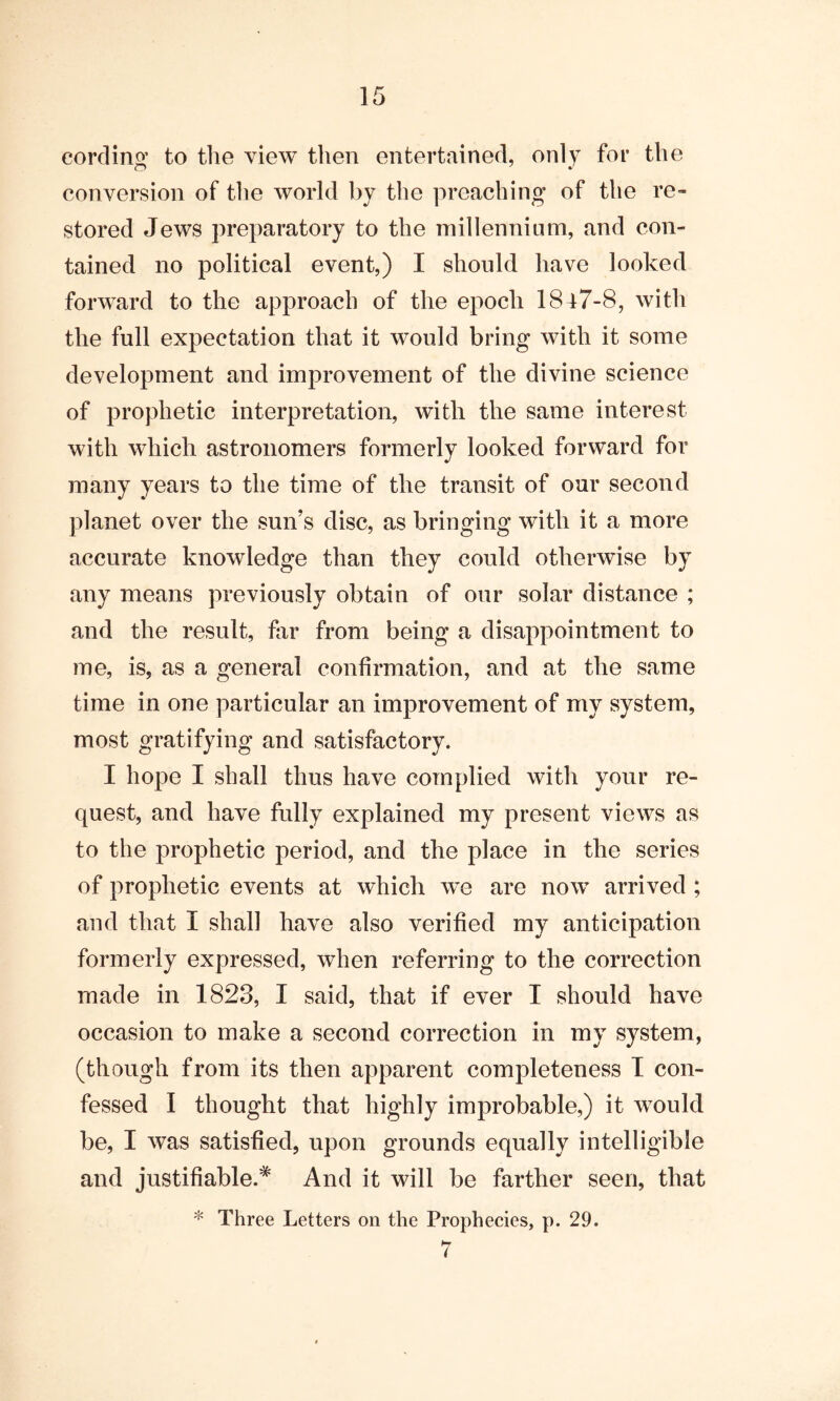 cording to the view then entertained, only for the conversion of the world by the preaching of the re™ stored Jews preparatory to the millennium, and con- tained no political event,) I should have looked forward to the approach of the epoch 1847-8, with the full expectation that it would bring with it some development and improvement of the divine science of prophetic interpretation, with the same interest with which astronomers formerly looked forward for many years to the time of the transit of our second planet over the sun’s disc, as bringing with it a more accurate knowledge than they could otherwise by any means previously obtain of our solar distance ; and the result, fir from being a disappointment to me, is, as a general confirmation, and at the same time in one particular an improvement of my system, most gratifying and satisfactory. I hope I shall thus have complied with your re- quest, and have fully explained my present views as to the prophetic period, and the place in the series of prophetic events at which we are now arrived ; and that I shall have also verified my anticipation formerly expressed, when referring to the correction made in 1823, I said, that if ever I should have occasion to make a second correction in my system, (though from its then apparent completeness I con- fessed I thought that highly improbable,) it would be, I was satisfied, upon grounds equally intelligible and justifiable.* And it will be farther seen, that * Three Letters on the Prophecies, p. 29. 7