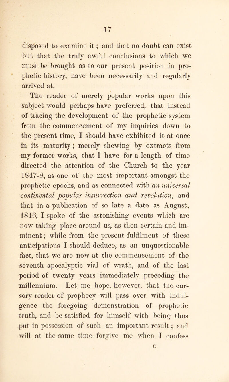 disposed to examine it; and that no doubt can exist but that the truly awful conclusions to which we must be brought as to our present position in pro- phetic history, have been necessarily and regularly arrived at. The reader of merely popular works upon this subject would perhaps have preferred, that instead of tracing the development of the prophetic system from the commencement of my inquiries down to the present time, I should have exhibited it at once in its maturity ; merely shewing by extracts from my former works, that I have for a length of time directed the attention of the Church to the year 1847-8, as one of the most important amongst the prophetic epochs, and as connected with an universal continental popular insurrection and revolution, and that in a publication of so late a date as August, 1846, I spoke of the astonishing events which are now taking place around us, as then certain and im- minent ; while from the present fulfilment of these anticipations I should deduce, as an unquestionable fact, that we are now at the commencement of the seventh apocalyptic vial of wrath, and of the last period of twenty years immediately preceding the millennium. Let me hope, however, that the cur- sory reader of prophecy will pass over with indul- gence the foregoing demonstration of prophetic truth, and be satisfied for himself with being thus put in possession of such an important result; and will at the same time forgive me when I confess c