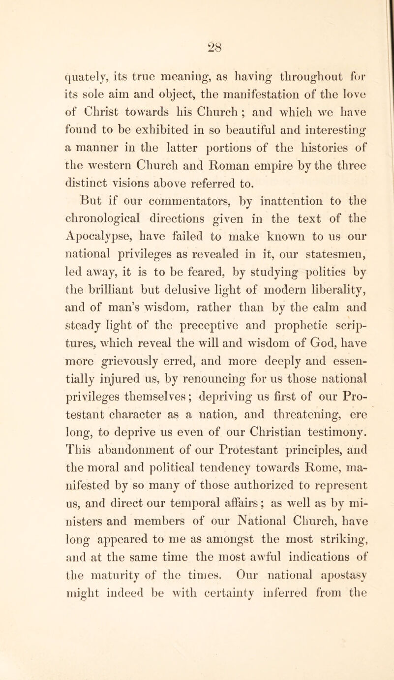 quately, its true meaning, as having throughout for its sole aim and object, the manifestation of the love of Christ towards his Church; and which we have found to be exhibited in so beautiful and interesting a manner in the latter portions of the histories of the western Church and Roman empire by the three distinct visions above referred to. But if our commentators, by inattention to the chronological directions given in the text of the Apocalypse, have failed to make known to us our national privileges as revealed in it, our statesmen, led away, it is to be feared, by studying politics by the brilliant but delusive light of modern liberality, and of man’s wisdom, rather than by the calm and steady light of the preceptive and prophetic scrip- tures, which reveal the will and wisdom of God, have more grievously erred, and more deeply and essen- tially injured us, by renouncing for us those national privileges themselves; depriving us first of our Pro- testant character as a nation, and threatening, ere long, to deprive us even of our Christian testimony. This abandonment of our Protestant principles, and the moral and political tendency towards Rome, ma- nifested by so many of those authorized to represent us, and direct our temporal affairs; as well as by mi- nisters and members of our National Church, have long appeared to me as amongst the most striking, and at the same time the most awful indications of the maturity of the times. Our national apostasy might indeed be with certainty inferred from the