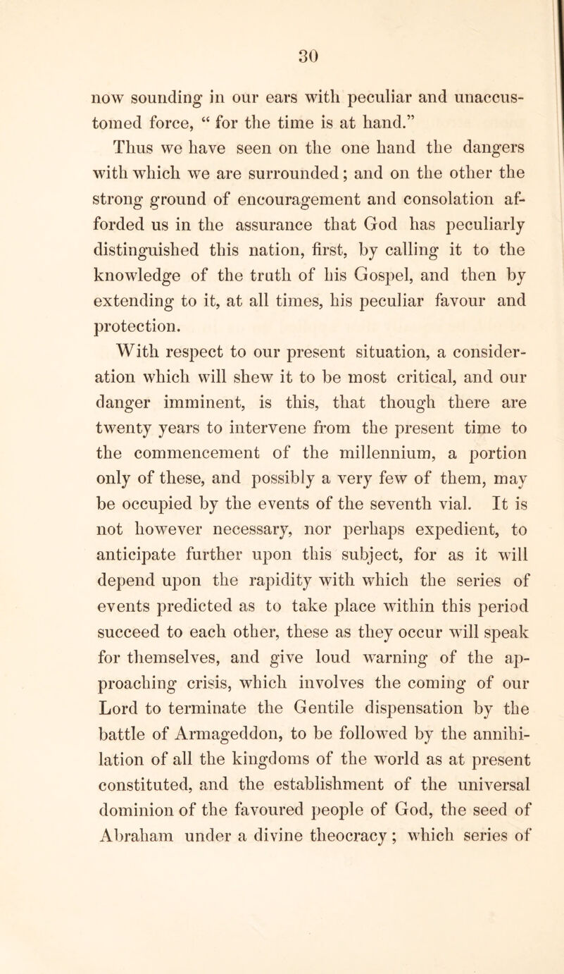 now sounding in our ears with peculiar and unaccus- tomed force, “ for the time is at hand.” Thus we have seen on the one hand the dangers with which we are surrounded; and on the other the strong ground of encouragement and consolation af- forded us in the assurance that God has peculiarly distinguished this nation, first, by calling it to the knowledge of the truth of his Gospel, and then by extending to it, at all times, his peculiar favour and protection. With respect to our present situation, a consider- ation which will shew it to be most critical, and our danger imminent, is this, that though there are twenty years to intervene from the present time to the commencement of the millennium, a portion only of these, and possibly a very few of them, may be occupied by the events of the seventh vial. It is not however necessary, nor perhaps expedient, to anticipate further upon this subject, for as it will depend upon the rapidity with which the series of events predicted as to take place within this period succeed to each other, these as they occur will sj3eak for themselves, and give loud warning of the ap- proaching crisis, which involves the coming of our Lord to terminate the Gentile dispensation by the battle of Armageddon, to be followed by the annihi- lation of all the kingdoms of the world as at present constituted, and the establishment of the universal dominion of the favoured people of God, the seed of Abraham under a divine theocracy; which series of