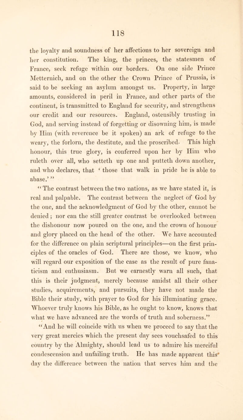 the loyalty and soundness of her affections to her sovereign and her constitution. The king, the princes, the statesmen of France, seek refuge within our borders. On one side Prince Metternich, and on the other the Crown Prince of Prussia, is said to be seeking an asylum amongst us. Property, in large amounts, considered in peril in France, and other parts of the continent, is transmitted to England for security, and strengthens our credit and our resources. England, ostensibly trusting in God, and serving instead of forgetting or disowning him, is made by Him (with reverence be it spoken) an ark of refuge to the weary, the forlorn, the destitute, and the proscribed- This high honour, this true glory, is conferred upon her by Him who ruleth over all, who setteth up one and putteth down another, and who declares, that f those that walk in pride he is able to abase.’ ” “The contrast between the two nations, as we have stated it, is real and palpable. The contrast between the neglect of God by the one, and the acknowledgment of God by the other, cannot be denied; nor can the still greater contrast be overlooked between the dishonour now poured on the one, and the crown of honour and glory placed on the head of the other. We have accounted for the difference on plain scriptural principles—on the first prin- ciples of the oracles of God. There are those, we know, who will regard our exposition of the case as the result of pure fana- ticism and enthusiasm. But we earnestly warn all such, that this is their judgment, merely because amidst all their other studies, acquirements, and pursuits, they have not made the Bible their study, with prayer to God for his illuminating grace. Whoever truly knows his Bible, as he ought to know, knows that what we have advanced are the words of truth and soberness.” * “And he will coincide with us when we proceed to say that the very great mercies which the present day sees vouchsafed to this country by the Almighty, should lead us to admire his merciful condescension and unfailing truth. He has made apparent this* day the difference between the nation that serves him and the