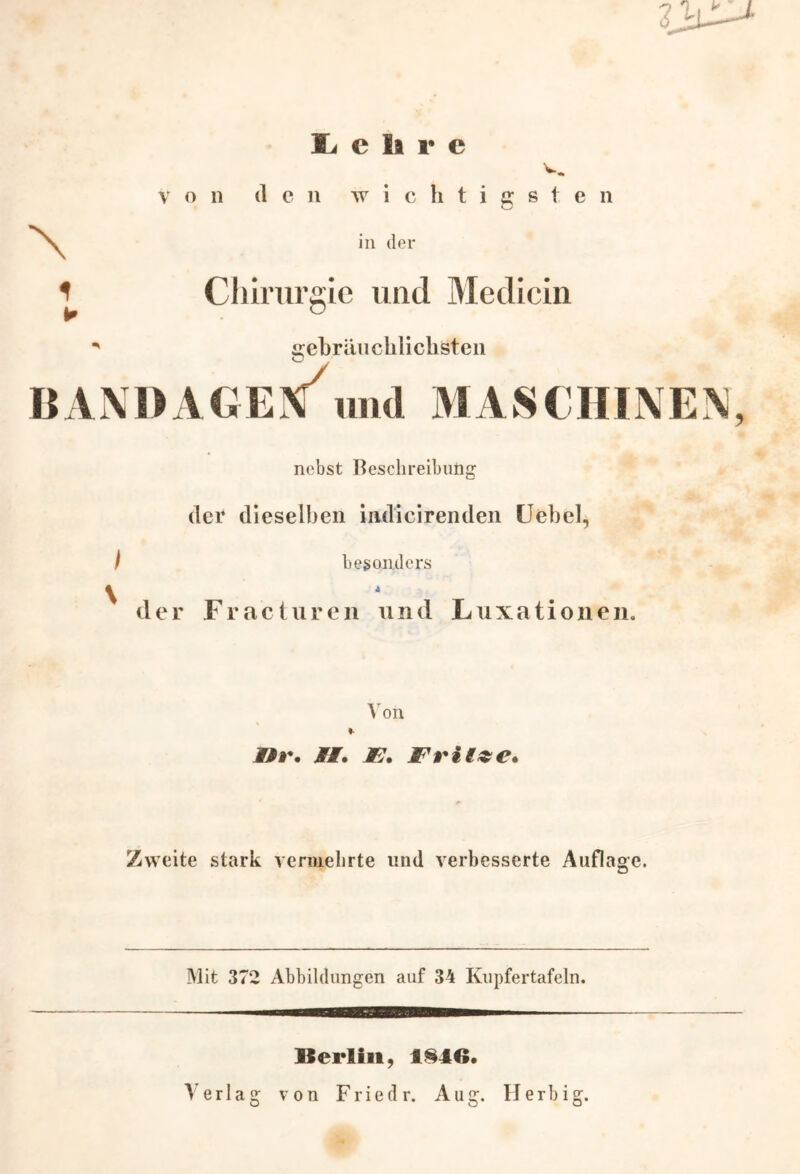 JL e ii r e von den wichtigsten o in der gebräuchlichsten ANDAGEN und MASCHINEN, nebst Beschreibung der dieselben indicirenden Uebel, besonders der Fracturen und Luxationen. Von Hf. Mt* F* Fritze* Zweite stark vermehrte und verbesserte Auflage. Mit 372 Abbildungen auf 34 Kupfertafeln. — ■—aMBaaa——— Berlin, 1846. Verlag von Friedr. Aug. Herbig.