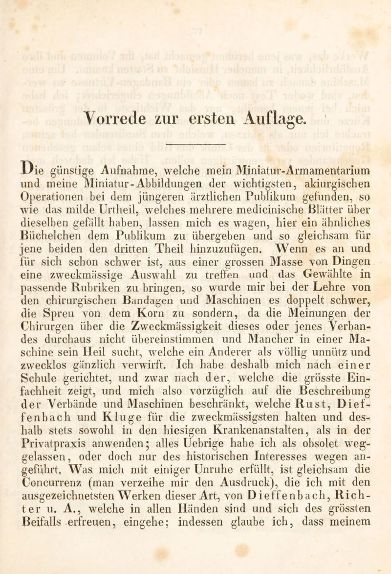 Vorrede zur ersten Auflage. Die günstige Aufnahme, welche mein Miniatur-Armamentarium und meine Miniatur-Abbildungen der wichtigsten, akiurgischen Operationen bei dem jüngeren ärztlichen Publikum gefunden, so wie das milde Urtheil, welches mehrere medicinische Blätter über dieselben gefällt haben, lassen mich es wagen, hier ein ähnliches Küchelchen dem Publikum zu übergeben und so gleichsam für jene beiden den dritten Theil hinzuzufügen. Wenn es an und für sich schon schwer ist, aus einer grossen Masse von Dingen eine zweckmässige Auswahl zu treffen und das Gewählte in passende Rubriken zu bringen, so wurde mir bei der Lehre von den chirurgischen Bandagen und Maschinen es doppelt schwer, die Spreu von dem Korn zu sondern, da die Meinungen der Chirurgen über die Zweckmässigkeit dieses oder jenes Verban- des durchaus nicht übereinstimmen und Mancher in einer Ma- schine sein Heil sucht, welche ein Anderer als völlig unnütz und zwecklos gänzlich verwirft. Ich habe deshalb mich nach einer Schule gerichtet, und zwar nach der, welche die grösste Ein- fachheit zeigt, und mich also vorzüglich auf die Beschreibung der Verbände und Maschinen beschränkt, welche Rust, Dief- fenbach und Kluge für die zweckmässigsten halten und des- halb stets sowohl in den hiesigen Krankenanstalten, als in der Privatpraxis anwenden; alles Uebrige habe ich als obsolet weg- gelassen , oder doch nur des historischen Interesses wegen an- geführt. Was mich mit einiger Unruhe erfüllt, ist gleichsam die Concurrenz (man verzeihe mir den Ausdruck), die ich mit den ausgezeichnetsten Werken dieser Art, von Dieffenbach, Rich- ter u. A., welche in allen Händen sind und sich des grössten Beifalls erfreuen, eingehe; indessen glaube ich, dass meinem