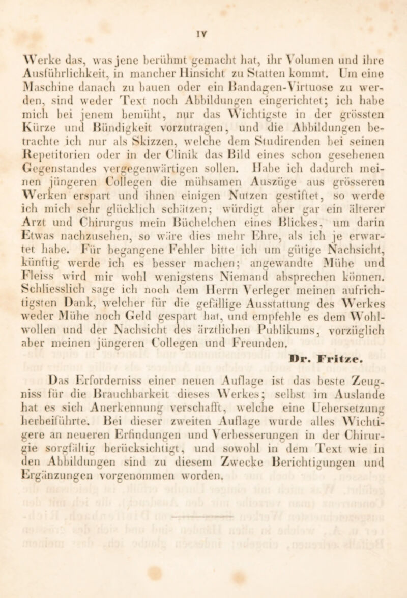 W erke das, was jene berühmt gemacht hat, ihr Volumen und ihre Ausführlichkeit, in mancher Hinsicht zu Statten kommt. I in eine Maschine danach zu hauen oder ein BandagenW irtuose zu wer- den, sind weder Text noch Abbildungen eingerichtet; ich habe mich bei jenem bemüht, nur das Wichtigste in der grössten Kürze und Bündigkeit vorzutragen, und die Abbildungen be- trachte ich nur als Skizzen, welche dem Studirenden hei seinen Repetitorien oder in der Clinik das Bild eines schon gesehenen Gegenstandes vergegenwärtigen sollen. Habe ich dadurch mei- nen jüngeren Collegen die mühsamen Auszüge aus grösseren W erben erspart und ihnen einigen Nutzen gestiftet, so werde ich mich sehr glücklich schätzen; würdigt aber gar ein älterer Arzt und Chirurgus mein Büchelchen eines Blickes, um darin Etwas nachzusehen, so wäre dies mehr Ehre, als ich je erwar- tet habe. Für begangene Fehler bitte ich um gütige Nachsicht, künftig werde ich es besser machen; angewandte Mühe und Heiss wird mir wohl wenigstens Niemand absprechen können. Schliesslich sage ich noch dem Herrn \ erleger meinen aufrich- tigsten Dank, welcher für die gefällige Ausstattung des Werkes weder Mühe noch Geld gespart hat, und empfehle es dem Wohl- wollen und der Nachsicht des ärztlichen Publikums, vorzüglich aber meinen jüngeren Collegen und Freunden. I)r. Fritze. Das Erforderniss einer neuen Auflage ist das beste Zeug- niss für die Brauchbarkeit dieses Werkes; seihst im Auslande hat es sich Anerkennung verschafft, welche eine Febersetzung herbeiführte. Bei dieser zweiten Auflage wurde alles Wichti- gere an neueren Erfindungen und \ erbesserungen in der Chirur- gie sorgfältig berücksichtigt, und sowohl in dem Text wie in den Abbildungen sind zu diesem Zwecke Berichtigungen und W'i O O Ergänzungen vorgenommen worden.