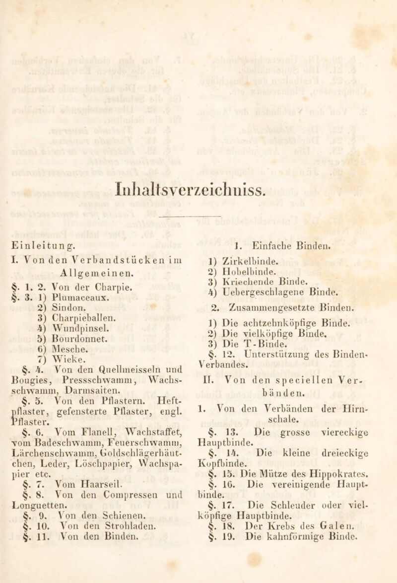 Inlialtsverzeichniss. Einleitung1. I. Von den Verbandstücken im Allgemeinen. §. 1. 2. Von der Cbarpie. §. 3. 1) Plumaceaux. 2) Sindon. 3) Charpieballen. 4) Wundpinsel. 5) Bourdonnet. 6) Mesche. 7) Wieke. §. 4. Von den Quellmeisseln und Bougies, Pressschwamm, Wachs- schwamm, Darmsaiten. §. 5. Von den Pflastern. Heft- pflaster, gefensterte Pflaster, engl. Pflaster. §. 6. Vom Flanell, Wachstaffet, ■vom Badeschwamm, Feuerschwamm, Lärchenschwamm, Goldschlägerhäut* eben, Leder, Löschpapier, Wachspa- pier etc. §. 7. Vom Haarseil. 8. Von den Coinpressen und Longuetten. §. 9. \ on den Schienen. §. 10. A on den Strohladen. §. 11. A on den Binden. 1. Einfache Binden. 1) Zirkelbinde. 2) Hobelbinde. 3) Kriechende Binde. 4) Uebergeschlagene Binde. 2. Zusammengesetzte Binden. 1) D ie achtzehnköpfige Binde. 2) Die vielköpfige Binde. 3) Die T-Binde. §. 12. Unterstützung des Binden- Verbandes. II. Von den speciellen Ver- b ä n d e n. 1. Von den Verbänden der Hirn- schale. §. 13. Die grosse viereckige Hauptbinde. §. 14. Die kleine dreieckige Kopfbinde. §. 15. Die Mütze des Hippokratcs. §. 10. Die vereinigende Haupt- binde. §. 17. Die Schleuder oder viel- köpfige Hauptbinde. §. 18. Der Krebs des Galen. $. 19. Die kahnförmige Binde.