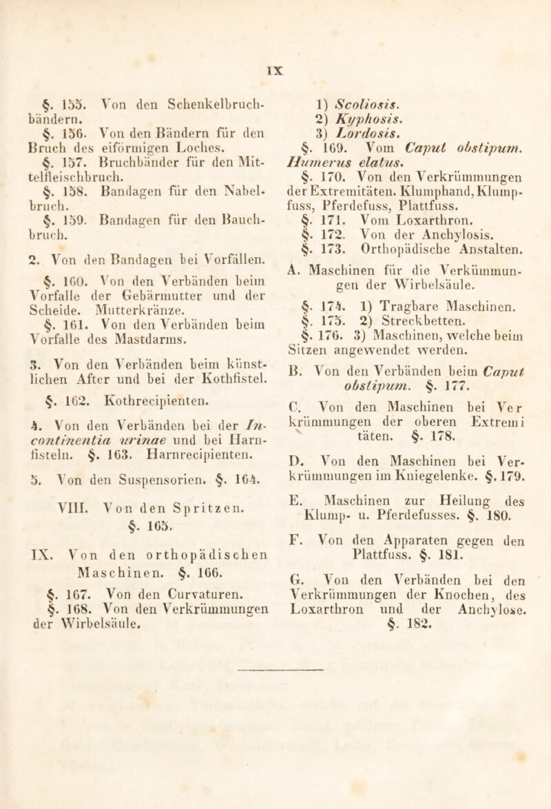 §. 155. Von den Schenkelbruch- bändern. 15G. Von den Bändern für den Bruch des eiförmigen Loches. §. 157. Bruchbänder für den Mit- telFleischbrueh. §. 158. Bandagen für den Nabel- bruch. §. 159. Bandagen für den Bauch- bruch. 2. Von den Bandagen bei Vorfällen. §. IGO. N on den Verbänden beim Vorfälle der Gebärmutter und der Scheide. Mutterkränze. §. 161. Von den Verbänden beim Vorfälle des Mastdarms. 3. Von den Verbänden beim künst- lichen After und bei der Kothfistel. §. 1G2. Kothrecipienten. 4. Von den Verbänden bei der In- continentia urinae und bei Harn- listeln. $. 1G3. Harnrecipienten. 5. Von den Suspensorien. §. 164. VIII. Von den Spritzen. §. 1G5. IX. Von den orthopädischen Maschinen. §. 1G6. §. 1G7. Von den Curvaturen. §. 1G8. Von den Verkrümmungen der Wirbelsäule. 1) Scoliosis. 2) Kyphosis. 3) Lordosis. §. 169. Vom Caput o/jstipum. Humerus elatus. §. i7ö. Von den Verkrümmungen der Extremitäten. Klumphand, Klump- fuss, Pferdefuss, Plattfuss. §. 171. Vom Loxarthron. §. 172. Von der Anchylosis. «§. 173. Orthopädische Anstalten. A. Maschinen für die Verkiimmun- gen der Wirbelsäule. §. 174. 1) Tragbare Maschinen. 175. 2) Streckbetten. §. 176. 3) Maschinen, welche beim Sitzen angewendet werden. B. V on den Verbänden beim Caput obslipum. §. 177. 0. Von den Maschinen bei Ve r kriimmungen der oberen Extrem i täten. §. 178. D. Von den Maschinen bei Ver- krümmungen im Kniegelenke. §. 179. E. Maschinen zur Heilung des Klump- u. Pferdefusses. §. 180. F. Von den Apparaten gegen den Plattfuss. §. 181. G. Von den Verbänden bei den Verkrümmungen der Knochen, des Loxarthron und der Anchylose. §. 182.