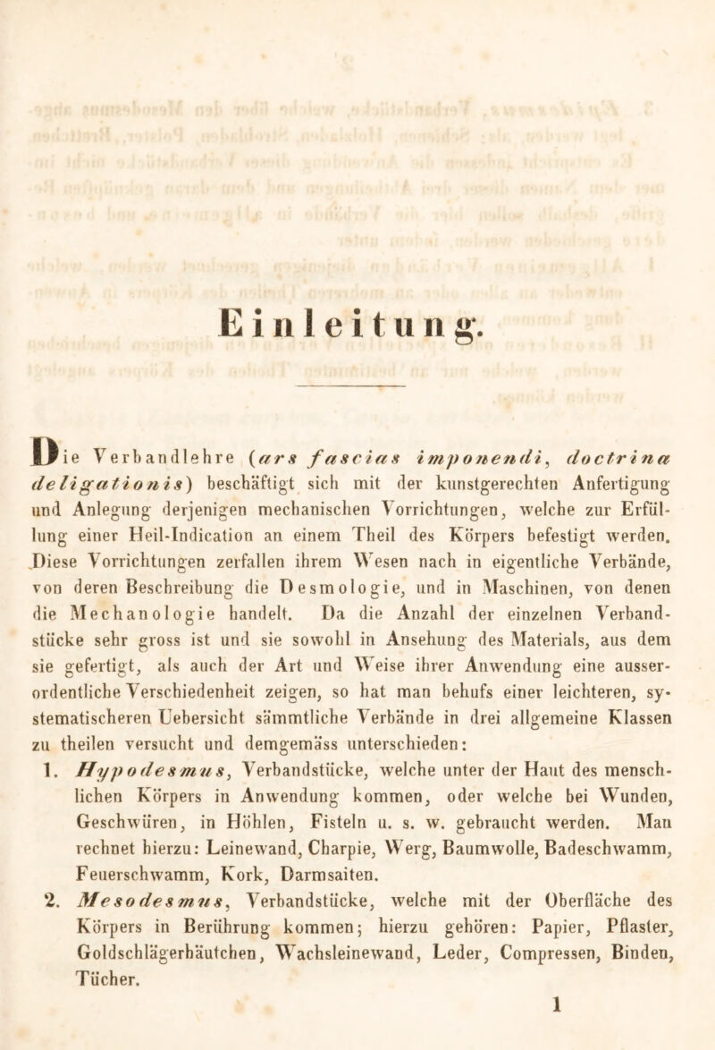 Die Verbandlehre (ars fascias imp onendi, doctrina deligatsionis) beschäftigt sich mit der kunstgerechten Anfertigung und Anlegung derjenigen mechanischen Vorrichtungen, welche zur Erfül- lung einer Heil-Indication an einem Theil des Körpers befestigt werden. Diese Vorrichtungen zerfallen ihrem Wesen nach in eigentliche Verbände, von deren Beschreibung die Desmologie, und in Maschinen, von denen die Mechanologie handelt. Da die Anzahl der einzelnen Verband- stücke sehr gross ist und sie sowohl in Ansehung des Materials, aus dem sie gefertigt, als auch der Art und Weise ihrer Anwendung eine ausser- ordentliche Verschiedenheit zeigen, so hat man behufs einer leichteren, sy- stematischeren Uebersicht sämmtliche Verbände in drei allgemeine Klassen zu theilen versucht und demgemäss unterschieden: 1. Hypodesmus, Verbandstücke, welche unter der Haut des mensch- lichen Körpers in Anwendung kommen, oder welche bei Wunden, Geschwüren, in Höhlen, Fisteln u. s. w. gebraucht werden. Man rechnet hierzu: Leinewand, Charpie, Werg, Baumwolle, Badeschwamm, Feuerschwamm, Kork, Darmsaiten. 2. Meso desmns, Verbandstücke, welche mit der Oberfläche des Körpers in Berührung kommen; hierzu gehören: Papier, Pflaster, Goldschlägerhäutchen, Wachsleinewand, Leder, Compressen, Binden, Tücher.