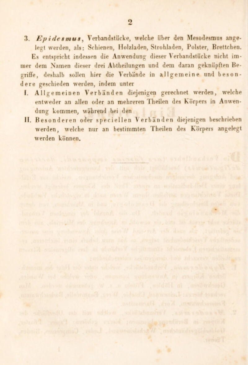 3. Epidetmuf, Verbandstücke, welche über den Mesodesmus ange- lest werden, als: Schienen, Holzladen, Strohladen, Polster, Brettchen. Ks entspricht indessen die Anwendung dieser \ erbandstiicke nicht im- mer dem Namen dieser drei Abtbeilungen und dem daran geknüpften Be- griffe, deshalb sollen hier die Verbände in allgemeine und beson- dere geschieden werden, indem unter I. Allgemeinen Verbänden diejenigen gerechnet werden, welche entweder an allen oder an mehreren Theilen des Körpers in Anwen- dung kommen, während bei den II. Besonderen oder specieilen Verbänden diejenigen beschrieben werden, welche nur an bestimmten Theilen des Körpers angelegt werden können.
