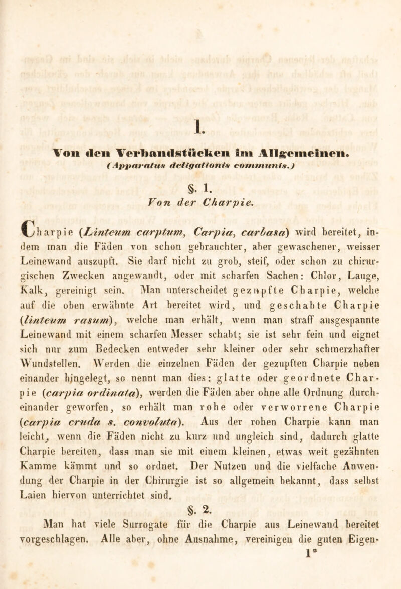Ton den Verband stücken im Allgemeinen* (Apparatur tleligtitionis communis.} §. i. Von der Charpie. Charpie (lAnteum carptum, Carpia, carba za) wird bereitet, in- dem man die Fäden von schon gebrauchter, aber gewaschener, weisser Leinewand auszupft. Sie darf nicht zu grob, steif, oder schon zu chirur- gischen Zwecken angewandt, oder mit scharfen Sachen: Chlor, Lauge, Kalk, gereinigt sein. Man unterscheidet gezupfte Charpie, welche auf die oben erwähnte Art bereitet wird, und geschabte Charpie (Untenm rasnm), welche man erhält, wenn man strafF ausgespannte Leinewand mit einem scharfen Messer schabt; sie ist sehr fein und eignet sich nur zum Bedecken entweder sehr kleiner oder sehr schmerzhafter Wundstellen. Werden die einzelnen Fäden der gezupften Charpie neben einander hjngelegt, so nennt man dies: glatte oder geordnete Char- pie (carpia ordinala), werden die Fäden aber ohne alle Ordnung durch- einander geworfen, so erhält man rohe oder verworrene Charpie (carpia. cruda convoluta). Aus der rohen Charpie kann man leicht^ wenn die Fäden nicht zu kurz und ungleich sind, dadurch glatte Charpie bereiten, dass man sie mit einem kleinen, etwas weit gezähnten Kamme kämmt und so ordnet. Der Nutzen und die vielfache Anwen- dung der Charpie in der Chirurgie ist so allgemein bekannt, dass selbst Laien hiervon unterrichtet sind. §. 2. Man hat viele Surrogate für die Charpie aus Leinewand bereitet vorgeschlagen. Alle aber, ohne Ausnahme, vereinigen die guten Eigen* r