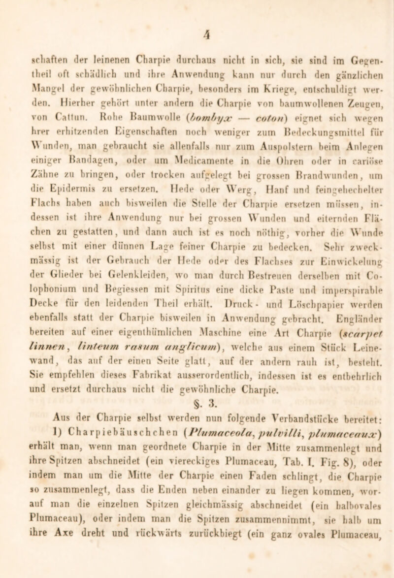 schäften der leinenen Charpie durchaus nicht in sich, sie sind im Gegen- thei! oft schädlich und ihre Anwendung kann nur durch den gänzlichen Mangel der gewöhnlichen Charpie, besonders im Kriege, entschuldigt wer- den. Hierher gehört unter andern die Charpie von baumwollenen Zeugen, von tattun. Rohe Raumwolle {fjombyjc — coton) eignet sich wegen hier erhitzenden Eigenschaften noch weniger zum Redeckungsmittel für W unden, man gebraucht sie allenfalls nur zum Auspolstern beim Anlegen einiger Bandagen, oder um Medicamente in die Ohren oder in cariöse Zähne zu bringen, oder trocken aufgelegt bei grossen Brandwunden, um die Epidermis zu ersetzen. Hede oder \\ erg, Hanf und feingehechelter Flachs haben auch bisweilen die Stelle der Charpie ersetzen müssen, in- dessen ist ihre Anwendung nur hei grossen \\ unden und eiternden Flä- chen zu gestatten, und dann auch ist es noch nöthig, vorher die Wunde selbst mit einer dünnen Hage feiner Charpie zu bedecken. Sehr zweck- mässig ist der Gebrauch der Hede oder des Flachses zur Einwickelung der Glieder hei Gelenkleiden, wo man durch Bestreuen derselben mit Co- lophonium und Begiessen mit Spiritus eine dicke Paste und imperspirable Decke für den leidenden Theil erhält. Druck - und Löschpapier werden ebenfalls statt der Charpie bisweilen in Anwendung gebracht. Engländer bereiten auf einer eigenthümlichen Maschine eine Art Charpie {scarjtef linnen, Unten m ras um angficum), welche aus einem Stück Leine- wand, das auf der einen Seite glatt, auf der andern rauh ist, besteht. Sie empfehlen dieses Fabrikat ausserordentlich, indessen ist es entbehrlich und ersetzt durchaus nicht die gewöhnliche Charpie. §- 3. Aus der Charpie selbst werden nun folgende Verbandstiicke bereitet: 1) Charpiebäuschchen (Plumaceola, pulvilli, plumaceavx) erhält man, wenn man geordnete Charpie in der Mitte zusammenlegt und ihre Spitzen abschneidet (ein viereckiges Plumaceau, Tab. 1. Fig. 8). oder indem man um die Mitte der Charpie einen Faden schlingt, die Charpie so zusammenlegt, dass die Enden neben einander zu liegen kommen, wor- auf man die einzelnen Spitzen gleichmässig abschneidet (ein halbovales Plumaceau), oder indem man die Spitzen zusammennimmt, sie halb um ihre Axe dreht und rückwärts zurückbiegt (ein ganz ovales Plumaceau,