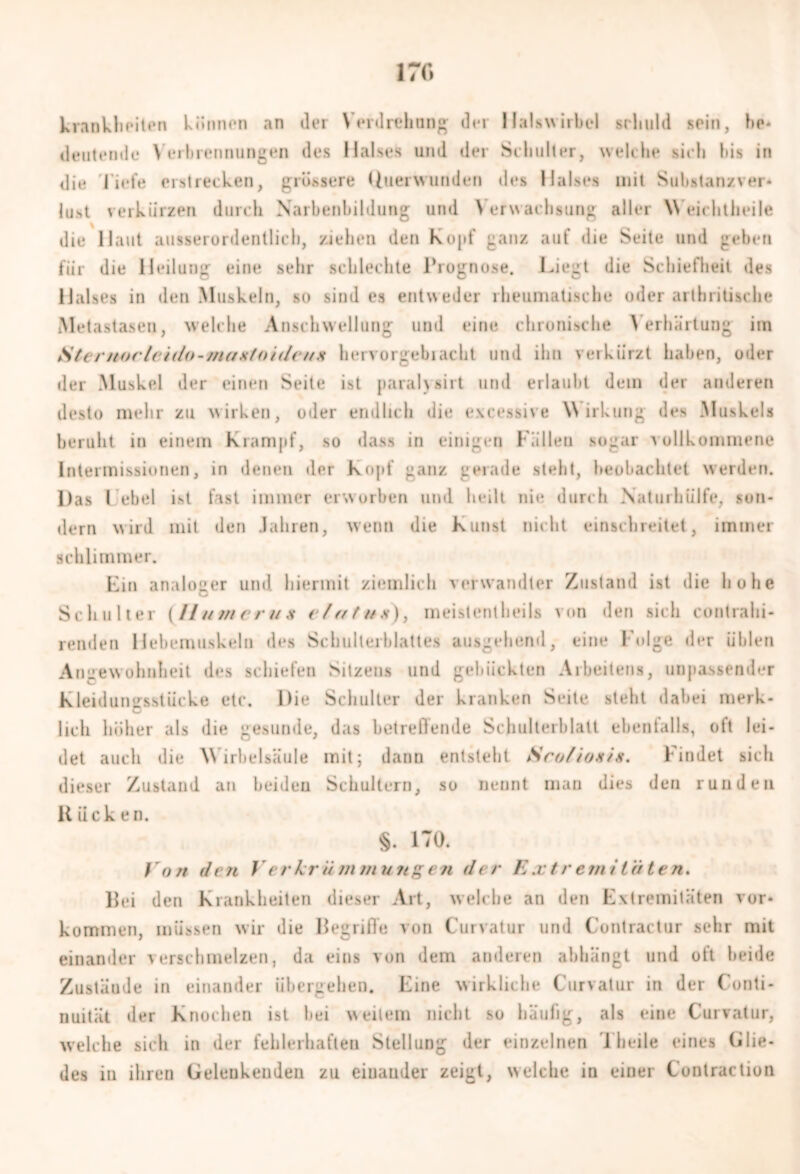 irr* Krankheiten können «in der Verdrehung der Halswirbel schuld sein, he* deutende Verbrennungen des Halses und der Schulter, welche sich bis in die liefe erstrecken, grössere Uuerw linden des Halses mit Substanzver* lust verkürzen durch Narbenbildung und Verwachsung aller Weichtheile die Haut ausserordentlich, ziehen den Kojif ganz auf die Seite und geben für die Heilung eine sehr schlechte Prognose. Liegt die Schiefheit des Halses in den Muskeln, so sind es entweder rheumatische oder artbritische Metastasen, welche Anschwellung und eine chronische Verhärtung im SterttorIaido-maxtoideux heivorgebiacht und ihn verkürzt haben, oder der Muskel der einen Seite ist paralysirt und erlaubt dem der anderen desto mehr zu wirken, oder endlich die excessive Wirkung des Muskels beruht in einem Krampf, so dass in einigen Fällen sogar vollkommene Intermissionen, in denen der Kopf ganz gerade steht, beobachtet werden. Das l.'ebel ist fast immer erworben und heilt nie durch Natm hülfe, son- dern wird mit den Jahren, wenn die Kunst nicht einschreitet, immer schlimmer. Lin analoger und hiermit ziemlich verwandter Zustand ist die hohe Schulter (// umerus elatux), meistentheils von den sich contrahi- ienden Hebemuskeln des Schulterblattes ausgehend, eine Folge der üblen Angewohnheit des schiefen Sitzeus und gebückten Arbeiten*, unpassender Kleidungsstücke etc. Die Schulter der kranken Seite steht dabei merk- lich höher als die gesunde, das betreffende Schulterblatt ebenfalls, oft lei- det auch die Wirbelsäule mit; dann entsteht Srofionis. Findet sich dieser Zustand an beiden Schultern, so nennt man dies den runden R iick en. §. 170. Von den Verkrümmungen der Extremit'üten. Hei den Krankheiten dieser Art, welche an den Extremitäten Vor- kommen, müssen wir die Begriffe von Curvatur und Contractur sehr mit einander verschmelzen, da eins von dem anderen abhängt und oft beide Zustäude in einander übergehen. Eine wirkliche Curvatur in der Conti- nuität der Knochen ist hei weitem nicht so häufig, als eine Curvatur, welche sich in der fehlerhaften Stellung der einzelnen '1 heile eines (Glie- des in ihren Gedenkenden zu einander zeigt, welche in einer Contraction