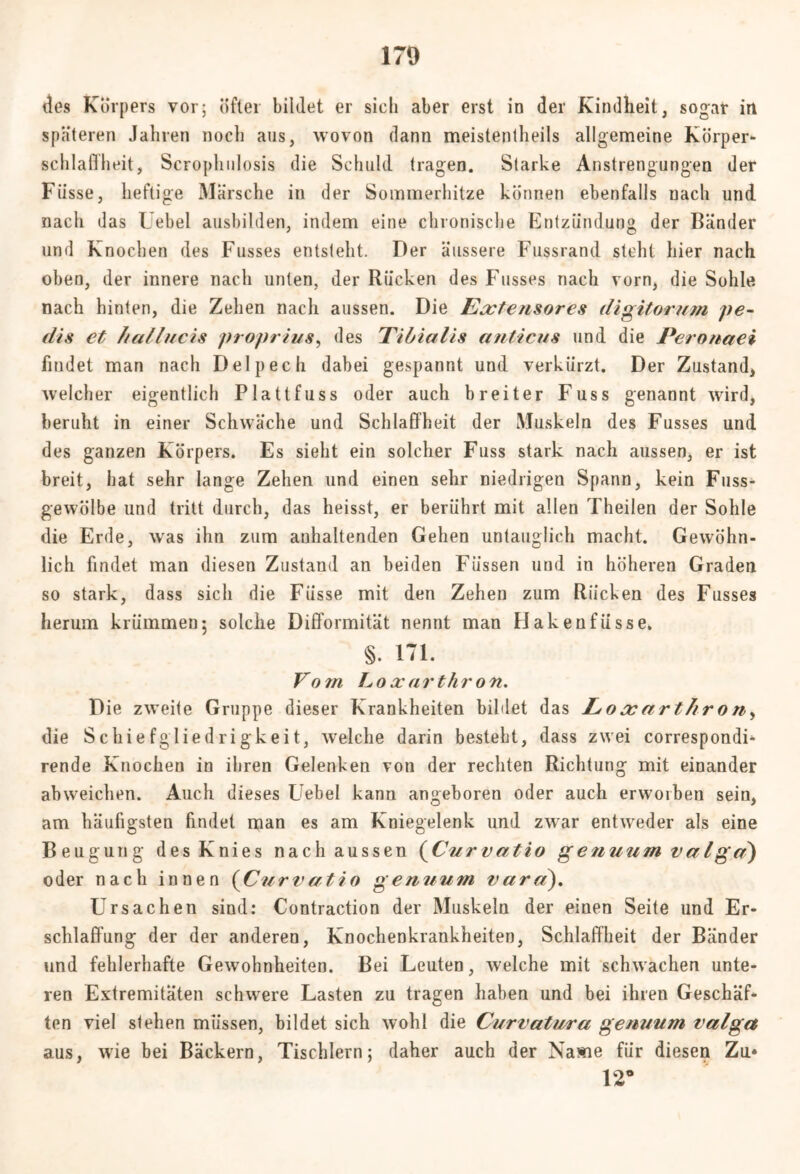 des Körpers vor; öfter bildet er sieh aber erst in der Kindheit, sogar in späteren Jahren noch aus, wovon dann meistenteils allgemeine Körper- Schlaffheit, Scroplmlosis die Schuld tragen. Starke Anstrengungen der Fiisse, heftige Märsche in der Sommerhitze können ebenfalls nach und nach das Uebel ausbilden, indem eine chronische Entzündung der Bänder und Knochen des Fusses entsteht. Der äussere Fussrand steht hier nach oben, der innere nach unten, der Rücken des Fusses nach vorn, die Sohle nach hinten, die Zehen nach aussen. Die Eoctensores digitorum pe~ dis et hallucis jtroprius, des Tibialis anticus und die Peronaei findet man nach Delpech dabei gespannt und verkürzt. Der Zustand, welcher eigentlich Plattfuss oder auch breiter Fuss genannt wird, beruht in einer Schwäche und Schlaffheit der Muskeln des Fusses und des ganzen Körpers. Es sieht ein solcher Fuss stark nach aussen, er ist breit, hat sehr lange Zehen und einen sehr niedrigen Spann, kein Fuss- gewölbe und tritt durch, das heisst, er berührt mit allen Theilen der Sohle die Erde, was ihn zum anhaltenden Gehen untauglich macht. Gewöhn- lich findet man diesen Zustand an beiden Füssen und in höheren Graden so stark, dass sich die Fiisse mit den Zehen zum Rücken des Fusses herum krümmen; solche Difformität nennt man Hakenfüsse. §. 171. Vom Loacarthron. Die zweite Gruppe dieser Krankheiten bildet das Loxarthron, die Schiefgliedrigkeit, welche darin besteht, dass zwei correspondi- rende Knochen in ihren Gelenken von der rechten Richtung mit einander abweichen. Auch dieses Uebel kann angeboren oder auch erworben sein, am häufigsten findet man es am Kniegelenk und zwar entweder als eine Beugung des Knies nach aussen (Curvatio genuum valgd) oder nach innen (Curvatio genuum vara). Ursachen sind: Contraction der Muskeln der einen Seite und Er- schlaffung der der anderen, Knochenkrankheiten, Schlaffheit der Bänder und fehlerhafte Gewohnheiten. Bei Leuten, welche mit schwachen unte- ren Extremitäten schwere Lasten zu tragen haben und bei ihren Geschäf- ten viel stehen müssen, bildet sich wohl die Curvatura genuum valga aus, wie bei Bäckern, Tischlern; daher auch der Name für diesen Zu» 12*