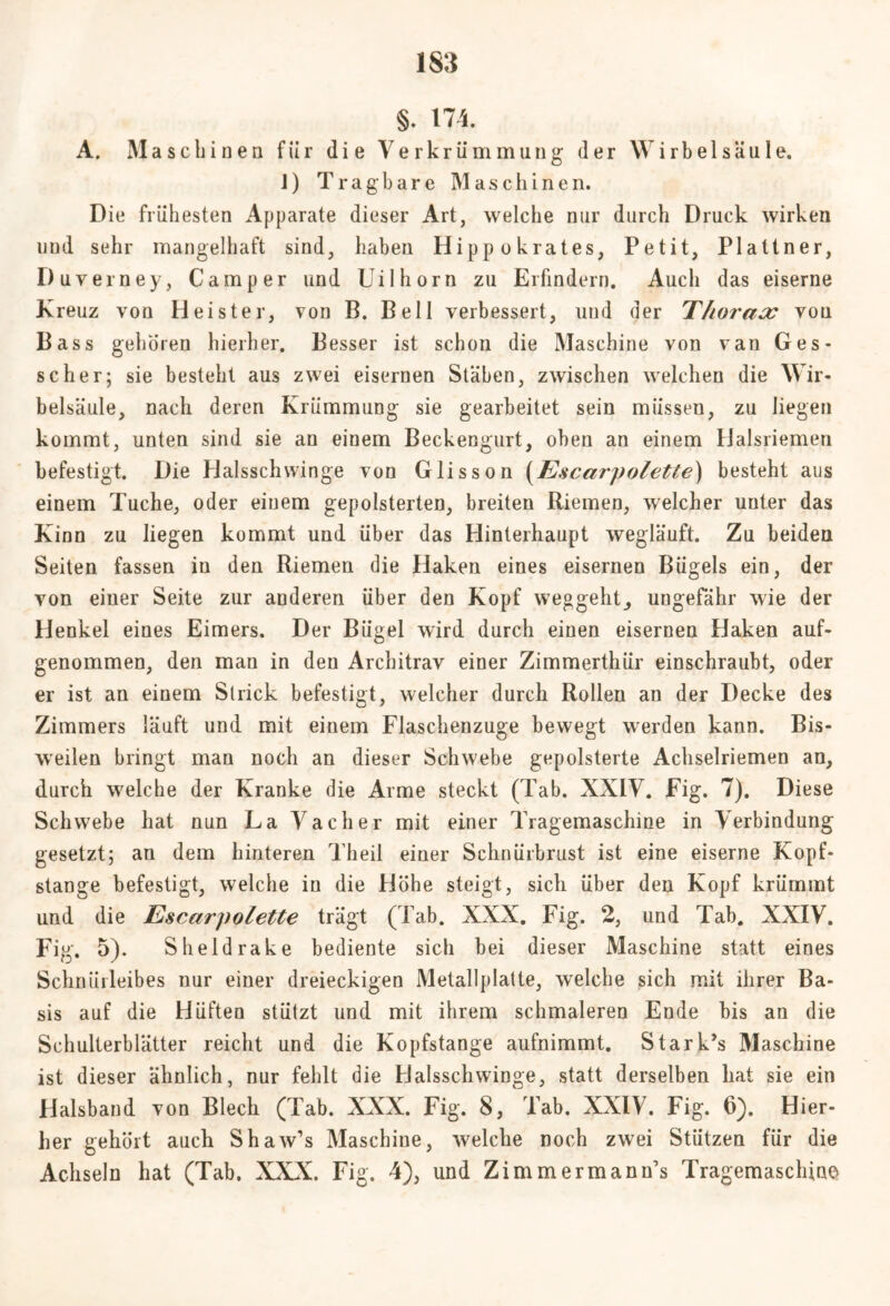 m §. 174. A. Maschinen fiir die Verkrümmung der Wirbelsäule. 1) Tragbare Maschinen. Die frühesten Apparate dieser Art, welche nur durch Druck wirken lind sehr mangelhaft sind, haben Hippokrates, Petit, Plattner, Duverney, Camper und Uilhorn zu Erfindern. Auch das eiserne Kreuz von Heister, von B. Bell verbessert, und der Thorax vou Bass gehören hierher. Besser ist schon die Maschine von van Ges- se her; sie besteht aus zwei eisernen Stäben, zwischen welchen die Wir- belsäule, nach deren Krümmung sie gearbeitet sein müssen, zu liegen kommt, unten sind sie an einem Beckengurt, oben an einem Halsriemen befestigt. Die Halsschwinge von Glisson (Escarpolette) besteht aus einem Tuche, oder einem gepolsterten, breiten Riemen, welcher unter das Kinn zu liegen kommt und über das Hinterhaupt wegläuft. Zu beiden Seiten fassen in den Riemen die Haken eines eisernen Bügels ein, der von einer Seite zur anderen über den Kopf weggeht, ungefähr wie der Henkel eines Eimers. Der Bügel wird durch einen eisernen Haken auf- genommen, den man in den Architrav einer Zimmerthür einschraubt, oder er ist an einem Slrick befestigt, welcher durch Rollen an der Decke des Zimmers läuft und mit einem Flaschenzuge bewegt werden kann. Bis- weilen bringt man noch an dieser Schwebe gepolsterte Achselriemen an, durch welche der Kranke die Arme steckt (Tab. XXIV. Fig. 7). Diese Schwebe hat nun La Vacher mit einer Tragemaschine in Verbindung gesetzt; an dem hinteren Theil einer Schnürbrust ist eine eiserne Kopf- stange befestigt, welche in die Höhe steigt, sich über den Kopf krümmt und die Escarpolette trägt (Tab. XXX. Fig. 2, und Tab. XXIV. Fig. 5). Sheldrake bediente sich bei dieser Maschine statt eines Schniirleibes nur einer dreieckigen Metallplatte, welche sich mit ihrer Ba- sis auf die Hüften stützt und mit ihrem schmaleren Ende bis an die Schulterblätter reicht und die Kopfstange aufnimmt. Starke Maschine ist dieser ähnlich, nur fehlt die Halsschwinge, statt derselben hat sie ein Halsband von Blech (Tab. XXX. Fig. 8, Tab. XXIV. Fig. 6). Hier- her gehört auch Shaw’s Maschine, welche noch zwei Stützen für die Achseln hat (Tab. XXX. Fig. 4), und Zimmermann’s Tragemaschine