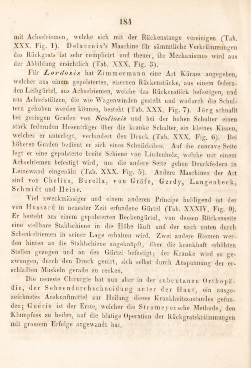 mit Achselrieraen, welche sich mit der Rückeustange vereinigen (Tab. XXX. Fig. 1). Pelacroix’s Maschine für sämratliehe Verkrümmungen des Rückgrats ist sehr complicirt und theuer, ihr Mechanismus wird aus der Abbildung ersichtlich (Tab. XXX. Fig. 3). I-ür JLordoiis hat Zimmer mann eine Art Kürass angegeben, welcher aus einem gepolsterten, eisernen Rückenstücke, aus einem federn- den Leibgürtel, aus Achselriemen, welche das Rückenstück befestigen, und aus Achselstützen, die wie Wagenwinden gestellt und wodurch die Schul- tern gehoben werden können, besteht (Tab. XXX. Fig. 7). Jörg schnallt bei geringen Graden von Sco/iogis und bei der hohen Schulter einen stark federnden Hosenträger über die kranke Schulter, ein kleines Kissen, welches er unterlegt, verhindert den Druck (Tab. XXX. Fig. (>). Bei höheren Graden bedient er sich eines Schnürleibes. Auf die conrave Seite legt er eine gepolsterte breite Schiene von Lindenholz, welche mit einem Achselriemen befestigt wird, um die andere Seite gehen Druckfedern in Leinewand eingenäht (Tab. XXX. Fig. 5). Andere Maschinen der Art sind von Chelius, Borelia, von Gräfe, Gerdy, Langenbeck, Schmidt und Heine. Viel zweckmässiger und einem anderen Principe huldigend ist der von Hussard in neuester Zeit erfundene Gürtel (Tab. XXXIV. Fig. 9). Lr bestellt aus einem gepolsterten Beckengürtel, von dessen Rückenseile eine stellbare Stahlschiene in die Höhe lauft und der nach unten durch Schenhehiemen in seiner Lage erhalten wird. Zwei andere Riemen wer- den hinten an die Stahlschiene angeknöpft. Über die krankhaft erhöhten Stellen gezogen und an den Gürtel befestigt; der Kranke wird so ge- zwungen, durch den Druck genirt, sich selbst durch Anspannung der er- schlaf!ten Muskeln gerade zu recken. Die neueste Chirurgie hat nun aber in der subcutanen Orthopä- die, der Sehnendurchschneidung unter der Haut, ein ausge- zeichnetes Auskunftmittel zur Heilung dieses Krankheitszustandes gefun- den; Gut*rin ist der Erste, welcher die Stromeyersehe Methode, den Klumpfuss zu heilen, aut die blutige Operation der Rückgratskrümmungen mit grossem Erfolge angewandt bat.