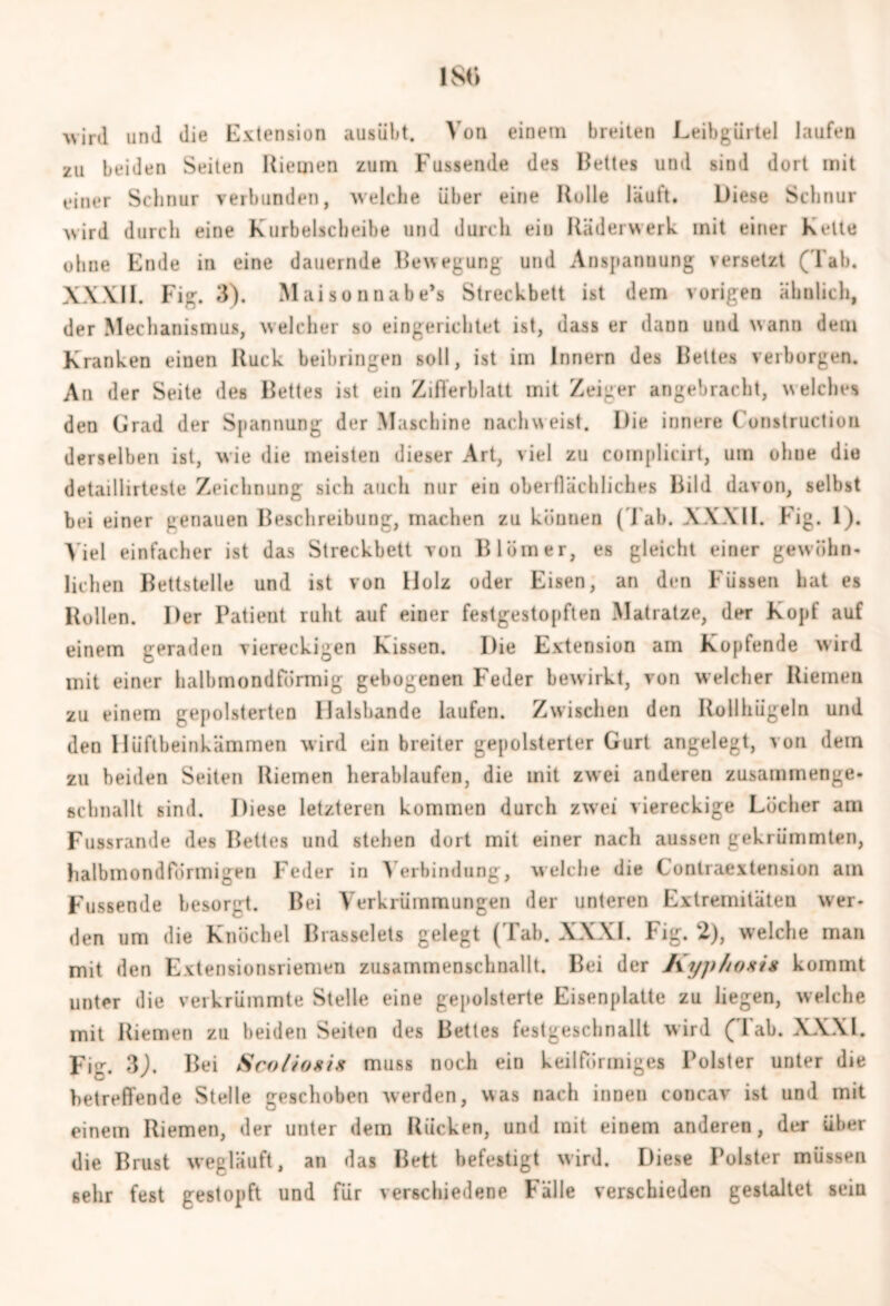 ■wird und die Extension ausübt. Von einem breiten Leibgürtel laufen zu beiden Seiten Riemen zum Fussende des Bettes und sind dort mit einer Schnur verbunden, welche über eine Rolle läuft. Diese Schnur wird durch eine Kurbelscbeibe und durch ein Räderwerk mit einer Kette ohne Ende in eine dauernde Bewegung und Anspannung versetzt (Tab. XXXII. Fig. 3). Maison nabe’s Streckbett ist dem vorigen ähnlich, der Mechanismus, welcher so eingerichtet ist, dass er dann und wann dem Kranken einen Ruck beibringen soll, ist im Innern des Bettes verborgen. An der Seite des Bettes ist ein Zifferblatt mit Zeiger angebracht, welches den Grad der Spannung der Maschine nachweist. Die innere ( onstruction derselben ist, wie die meisten dieser Art, viel zu complicirt, um ohne die detaillirteste Zeichnung sich auch nur ein oberflächliches Bild davon, selbst bei einer genauen Beschreibung, machen zu können ( l ab. XXXII. Fig. 1). Viel einfacher ist das Streckbett von Bl bin er, es gleicht einer gewöhn- lichen Bettstelle und ist von Holz oder Eisen, an den Füssen hat es Bollen. Der Patient ruht auf einer festgestopften Matratze, der Kopf auf einem geraden viereckigen Kissen. Die Extension am Kopfende wird mit einer halbmondförmig gebogenen Feder bewirkt, von welcher Riemen zu einem gepolsterten Halsbande laufen. Zwischen den Rollhügeln und den Hüftbeinkämmen wird ein breiter gepolsterter Gurt angelegt, von dem zu beiden Seiten Riemen herablaufen, die mit zwei anderen zusammenge- schnallt sind. Diese letzteren kommen durch zwei viereckige Löcher am Fussrande des Bettes und stehen dort mit einer nach aussen gekrümmten, halbmondförmigen Feder in Verbindung, welche die Contraextension am Fussende besorgt. Bei Verkrümmungen der unteren Extremitäten wer- den um die Knöchel Brasselets gelegt (Tab. XXXI. Fig. 2), welche man mit den Extensionsriemen zusammenschnallt. Bei der Kyphoxi* kommt unter die verkrümmte Stelle eine gepolsterte Eisenplatte zu liegen, welche mit Riemen zu beiden Seiten des Bettes festgeschnallt wird (Tab. XXXI. Fig. 3J. Bei Sco/ioxix muss noch ein keilförmiges Polster unter die betreffende Stelle geschoben werden, was nach innen concav ist und mit einem Riemen, der unter dem Rücken, und mit einem anderen, der Uber die Brust wegläuft, an das Bett befestigt wird. Diese Polster müssen sehr fest gestopft und für verschiedene Fälle verschieden gestaltet sein