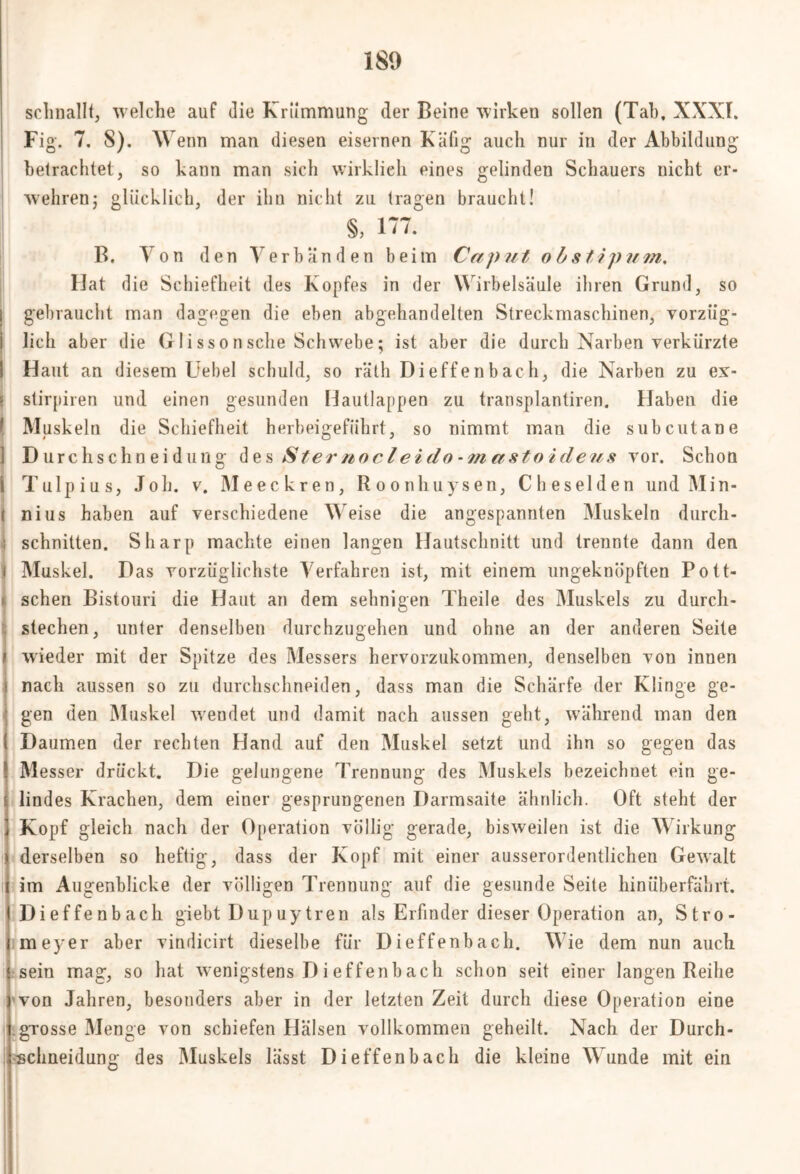 schnallt, welche auf die Krümmung der Beine wirken sollen (Tab, XXXI. Fig. 7. 8). Wenn man diesen eisernen Käfig auch nur in der Abbildung betrachtet, so kann man sich wirklich eines gelinden Schauers nicht er- wehren; glücklich, der ihn nicht zu tragen braucht! S, 177. B. Von den Verbänden beim Caput o b stipnm. Hat die Schiefheit des Kopfes in der Wirbelsäule ihren Grund, so gebraucht man dagegen die eben abgehandelten Streckmaschinen, vorzüg- lich aber die G1 i ss o n sehe Schwebe; ist aber die durch Narben verkürzte ! Haut an diesem Uebel schuld, so räth Dieffenbach, die Narben zu ex- s stirpiren und einen gesunden Hautlappen zu transplantiren. Haben die ( Muskeln die Schiefheit herbeigeführt, so nimmt man die subcutane ] D urchs chn ei durig des Sternocleido-m astoideus vor. Schon 1 Tulpius, Job. v. Meeckren, Roonhuysen, Cheselden und Min- i nius haben auf verschiedene Weise die angespannten Muskeln durcli- : schnitten. Sharp machte einen langen Hautschnitt und trennte dann den 1 Muskel. Das vorzüglichste Verfahren ist, mit einem ungeknöpften Pott- schen Bistouri die Haut an dem sehnigen Theile des Muskels zu durcli- ! stechen wieder mit der Spitze des Messers hervorzukommen, denselben von innen i nach aussen so zu durchschneiden, dass man die Schärfe der Klinge ge- gen den Muskel wendet und damit nach aussen geht, während man den Daumen der rechten Hand auf den Muskel setzt und ihn so gegen das Messer drückt. Die gelungene Trennung des Muskels bezeichnet ein ge- lindes Krachen, dem einer gesprungenen Darmsaite ähnlich. Oft steht der Kopf gleich nach der Operation völlig gerade, bisweilen ist die Wirkung derselben so heftig, dass der Kopf mit einer ausserordentlichen Gewalt im Augenblicke der völligen Trennung auf die gesunde Seite hinüberfährt. Dieffenbach giebt Dup uy tren als Erfinder dieser Operation an, Stro- meyer aber vindicirt dieselbe für Dieffenbach. Wie dem nun auch sein mag, so hat wenigstens D i effenb ach schon seit einer langen Reihe von Jahren, besonders aber in der letzten Zeit durch diese Operation eine grosse Menge von schiefen Hälsen vollkommen geheilt. Nach der Durch- schneidung des Muskels lässt Dieffenbach die kleine Wunde mit ein , unter denselben durchzugehen und ohne an der anderen Seite