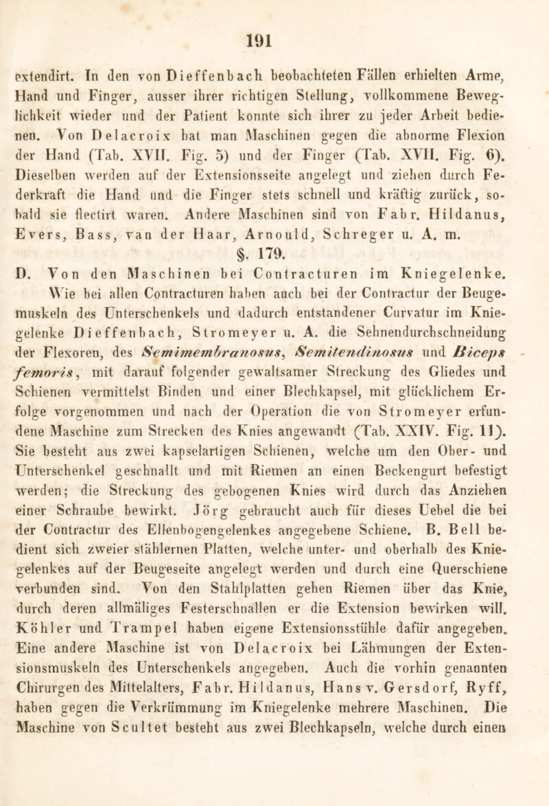 extendirt. In den von D ieffenb ach beobachteten Fällen erhielten Arme, Hand und Finger, ausser ihrer richtigen Stellung, vollkommene Beweg- lichkeit wieder und der Patient konnte sich ihrer zu jeder Arbeit bedie- nen. Von Delacroix bat man Maschinen gegen die abnorme Flexion der Hand (Tab. XVII. Fig. 5) und der Finger (Tab. XVII. Fig. 6). Dieselben werden auf der Extensionsseite angelegt und ziehen durch Fe- derkraft die Hand und die Finger stets schnell und kräftig zurück, so- bald sie flectirt waren. Andere Maschinen sind von Fahr. Hildanus, Evers, Bass, van der Haar, Arnould, Schreger u. A. m. §. 179. D. Von den Maschinen bei Contracturen im Kniegelenke. Wie bei allen Contracturen haben auch bei der Contractur der Beuge- muskeln des Unterschenkels und dadurch entstandener Curvatur im Knie- gelenke Dieffenbach, Stromeyer u. A. die Sehnendurchschneidung der Flexoren, des Semimembranosvs, Semitendinosns und LSiceps femoris, mit darauf folgender gewaltsamer Streckung des Gliedes und Schienen vermittelst Binden und einer Blechkapsel, mit glücklichem Er- folge vorgenommen und nach der Operation die von Stromeyer erfun- dene Maschine zum Strecken des Knies angewandt (Tab. XXIV. Fig. 11). Sie besteht aus zwei kapselartigen Schienen, welche um den Ober- und Unterschenkel geschnallt und mit Riemen an einen Beckengurt befestigt werden; die Streckung des gebogenen Knies wird durch das Anziehen einer Schraube bewirkt. Jörg gebraucht auch für dieses Uebel die bei der Contractur des Ellenbogengelenkes angegebene Schiene. B. Bell be- dient sich zweier stählernen Platten, welche unter- und oberhalb des Knie- gelenkes auf der Beugeseite angelegt werden und durch eine Querschiene verbunden sind. Von den Stahlplatten gehen Riemen über das Knie, durch deren allmäliges Festerschnallen er die Extension bewirken will. Köhler und Trampel haben eigene Extensionsstühle dafür angegeben. Eine andere Maschine ist von Delacroix bei Lähmungen der Exten- sionsmuskeln des Unterschenkels angegeben. Auch die vorhin genannten Chirurgen des Mittelalters, Fahr. Hildanus, Hans v. Gersd orf, Ryff, haben gegen die Verkrümmung im Kniegelenke mehrere Maschinen. Die Maschine von Sc ultet besteht aus zwei Blechkapseln, welche durch einen