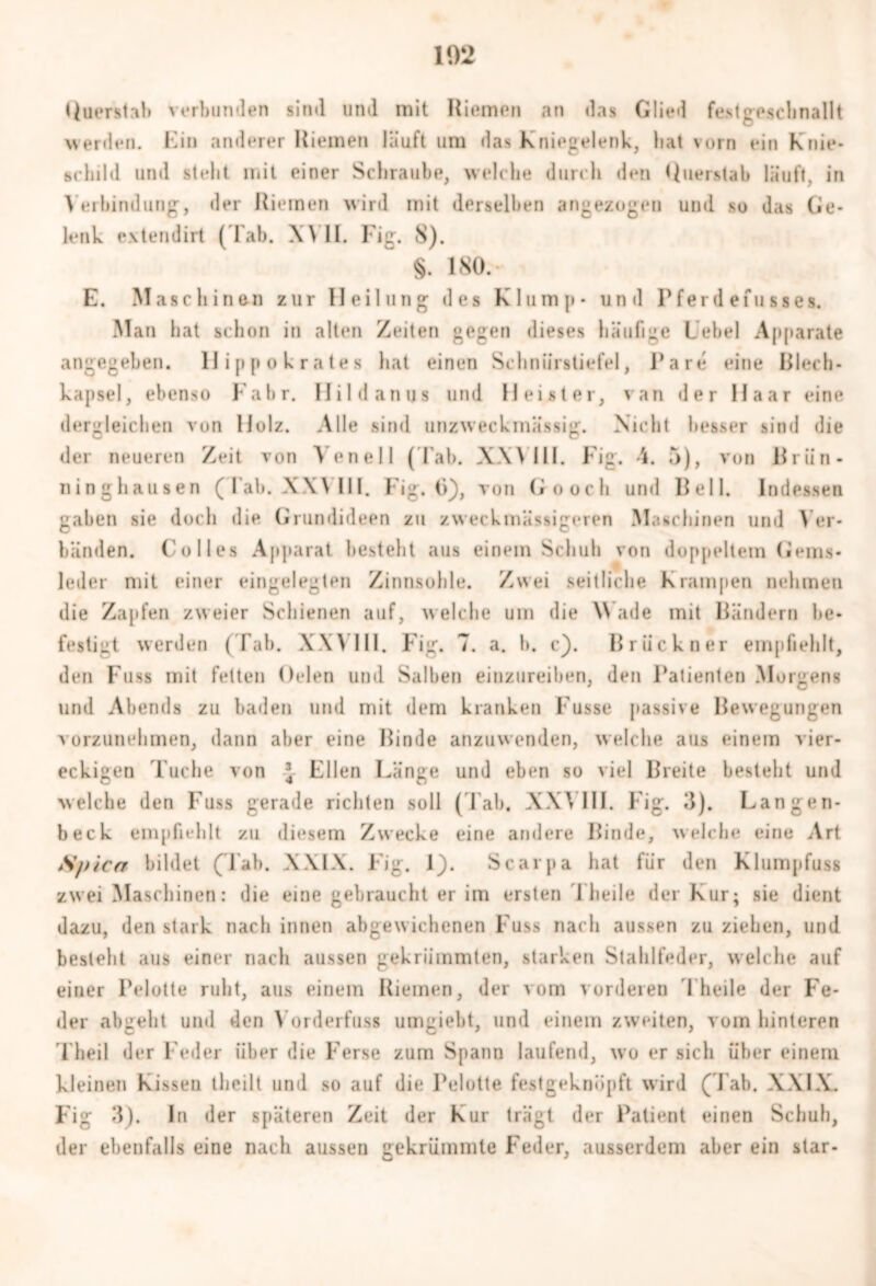102 tluerstab verbunden sind lind mit Riemen an das Glied fe.stgpschnallt werden. Kin anderer Riemen läuft um das Kniegelenk, hat vorn ein knie- schild und stellt mit einer Schraube, welche durch den Querstab läuft, in Verbindung, der Riemen wird mit derselben angezogen und so das Ge- lenk extendirt ( lab. XVII. Fig. 8). §. 180.- E. Maschinen zur Heilung des Klump* und Pferde fug sei. Man hat schon in alten Zeiten gegen dieses häufige Lehel Apparate angegeben, llippokrates hat einen Schnürstiefel, Pa re eine Riech- kapsel, ebenso Fahr. Hildanus und Heister, van der Haar eine dergleichen von Holz. Alle sind unzweckmässig. Nicht besser sind die der neueren Zeit von Vene 11 ( Lab. XXVIII. Fig. 5), von Rrün- ninghausen (Iah. XW11I. Fig. ti), von Goocli und Reil. Indessen gaben sie doch die Grundideen zu zweckmäßigeren Maschinen und Ver- bänden. Colles Apparat besteht aus einem Schuh von doppeltem Gems- leder mit einer eingelegten Zinnsuhle. Zwei seitliche Krampen nehmen die Zapfen zweier Schienen auf, welche um die \\ ade mit Rändern be- festigt werden (Tab. XXVIII. Fig. 7. a. b. c). Rriickner empfiehlt, den Fuss mit fetten Oden und Salben einzureiben, den Patienten Morgens und Abends zu baden und mit dem kranken Kusse passive Rewegungen vorzunehmen, dann aber eine Rinde anzuwenden, welche aus einem vier- eckigen Tuche von \ Ellen Länge und eben so viel Rreite besteht und welche den Fuss gerade richten soll (Tab. XXVIII. Kig. 3). Langen- beck empfiehlt zu diesem Zwecke eine andere Rinde, welche eine Art Spica bildet (Tab. XXIX. Fig. 1). Scarpa hat fiir den Klumpfuss zwei Maschinen: die eine gebraucht er im ersten I heile der Kur; sie dient dazu, den stark nach innen abgewichenen Fuss nach aussen zu ziehen, und besteht aus einer nach aussen gekrümmten, starken Stahlfeder, welche auf einer Pelotte ruht, aus einem Riemen, der vom vorderen T heile der Fe- der abgeht und den Vorderfuss umgiebt, und einem zweiten, vom hinteren T heil der Feder über die Ferse zum Spann laufend, wo er sich über einem kleinen Kissen theilt und so auf die Pelotte festgeknüpft wird (Pah. XXIX. Fig 3). In der späteren Zeit der Kur trägt der Patient einen Schuh, der ebenfalls eine nach aussen gekrümmte Feder, ausserdem aber ein slar-