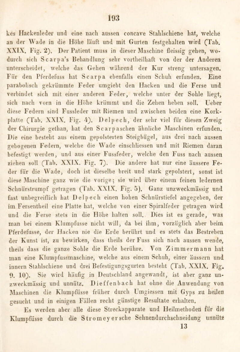 kös Hackenleder und eine nach aussen concave Stalilschiene hat, welche an der Wade in die Höhe läuft und mit Gurten festgehalten wird (Tab. XXIX. Fig. 2). Der Patieut muss in dieser Maschine fleissig gehen, wo- durch sich Scarpa’s Behandlung sehr vortheilhaft von der der Anderen unterscheidet, welche das Gehen während der Kur streng untersagen. Für den Pferdefuss hat Scarpa ebenfalls einen Schuh erfunden. Eine parabolisch gekrümmte Feder umgiebt den Hacken und die Ferse und verbindet sich mit einer anderen Feder, welche unter der Sohle liegt, sich nach vorn in die Höhe krümmt und die Zehen heben soll. Ueber diese Federn sind Fussleder mit Riemen und zwischen beiden eine Kork- platte (Fab. XXIX. Fig. 4}. Delpech, der sehr viel für diesen Zweig der Chirurgie gethan, hat den Scarpaschen ähnliche Maschinen erfunden. Die eine besteht aus einem gepolsterten Steigbügel, aus drei nach aussen gebogenen Federn, welche die Wade einschliessen und mit Riemen daran befestigt werden, und aus einer Fussfeder, welche den Fuss nach aussen ziehen soll (Tab. XXIX. Fig. 7). Die andere hat nur eine äussere Fe- der für die Wade, doch ist dieselbe breit und stark gepolstert, sonst ist diese Maschine ganz wie die vorige; sie wird über einem feinen ledernen Schnürstrumpf getragen (Tab. XXIX. Fig. 5). Ganz unzweckmässig und fast unbegreiflich hat Delpech einen hohen Schnürstiefel angegeben, der im Fersentlieil eine Platte hat, welche von einer Spiralfeder getragen wird und die Ferse stets in die Flöhe halten soll. Dies ist es gerade, was man bei einem Klumpfusse nicht will, da bei ihm, vorzüglich aber beim Pferdefusse, der FJacken nie die Erde berührt und es stets das Bestreben der Kunst ist, zu bewirken, dass theils der Fuss sich nach aussen wende, theils dass die ganze Sohle die Erde berühre. Von Zimmer mann hat man eine Klumpfussmaschine, welche aus einem Schuh, einer äussern und innern Stahlschiene und drei Befestigungsgurten besteht (Tab. XXIX. Fig. 9. 10). Sie wird häufig in Deutschland angewandt, ist aber ganz un- zw'eckmässig und unnütz. Dieffenbach hat ohne die Anwendung von Maschinen die Klumpfüsse früher durch Umgiessen mit Gyps zu heilen gesucht und in einigen Fällen recht günstige Resultate erhalten. Es werden aber alle diese Streckapparate und Heilmethoden für die Klumpfüsse durch die Stromey er sehe Sehnendurchschneidung unnütz 13