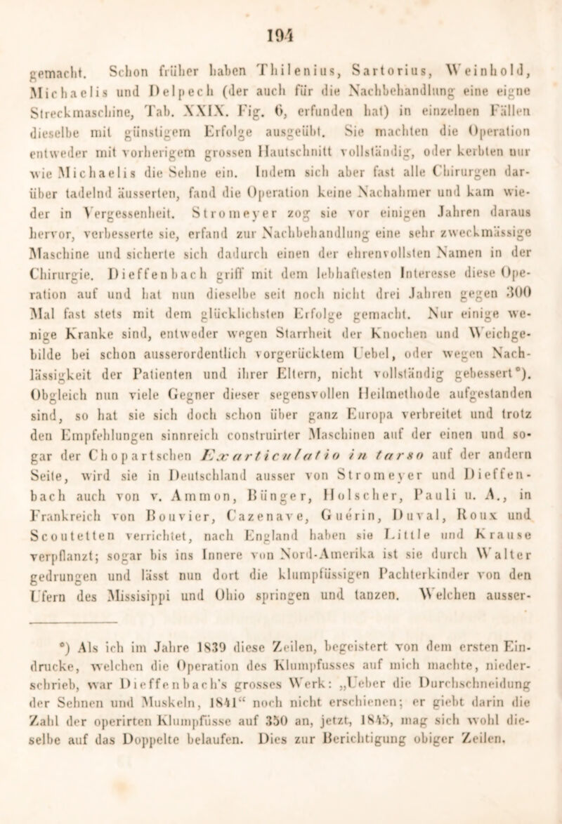 gemacht. Schon früher haben Thilenius, Sartorius, Weinhold, M irhaclis und Delpech (der auch für die Nachbehandlung eine eigne Streckmaschine, Tab. XXIX. Fig. 6, erfunden hat) in einzelnen Fällen dieselbe mit günstigem Erfolge ausgeüht. Sie machten die Operation entweder mit vorherigem grossen Hautschnitt vollständig, oder kerbten nur wie Michaelis die Sehne ein. Indem sich aber fast alle Chirurgen dar- über tadelnd äusserten, fand die Operation keine Nachahmer und kam wie- der in Vergessenheit. Stromeyer zog sie vor einigen Jahren daraus hervor, verbesserte sie, erfand zur Nachbehandlung eine sehr zweckmässige Maschine und sicherte sich dadurch einen der ehrenvollsten Namen in der Chirurgie. Dieffenbach griff mit dem lebhaftesten Interesse diese Ope- ration auf und hat nun dieselbe seit noch nicht drei Jahren gegen 300 Mal fast stets mit dem glücklichsten Erfolge gemacht. Nur einige we- nige Kranke sind, entweder wegen Starrheit der Knochen und \\ eichge* bilde bei schon ausserordentlich vorgerücktem Lebel, oder wegen Nach- lässigkeit der Patienten und ihrer Eltern, nicht vollständig gebessert0). Obgleich nun viele Gegner dieser segensvollen Heilmethode aufgestanden sind, so hat sie sich doch schon über ganz Europa verbreitet und trotz den Empfehlungen sinnreich construirter Maschinen auf der einen und so* gar der Cli o p a rtsehen Kacartic-ulatio in tarsn auf der andern Seite, wird sie in Deutschland ausser von Stromeyer und Dieffen- bach auch von v. Ammon, Iliinger, Hol scher, Pauli u. A., in Frankreich von Bouvier, Cazenave, Guerin, Duval, Roux, und Scoutetten verrichtet, nach England haben sie Litlle und Krause verpflanzt; sogar bis ins Innere von Nord-Amerika ist sie durch Walter gedrungen und lässt nun dort die klumptiissigen Pachterkinder von den Ufern des Missisippi und Ohio springen und tanzen. \Y eichen ausser* °) Als ich im Jahre 1839 diese Zeilen, begeistert von dem ersten Ein- drücke, welchen die Operation des Kluinpfusscs auf mich machte, nieder- schrieb, war Dieffenbach's grosses Werk: „Leber die Durchschneidung der Sehnen und Muskeln, 1841“ noch nicht erschienen; er giebt darin die Zahl der operirten Klumpfiisse auf .{50 an, jetzt, 1845, mag sich wohl die- selbe auf das Doppelte belaufen. Dies zur Berichtigung obiger Zeilen.