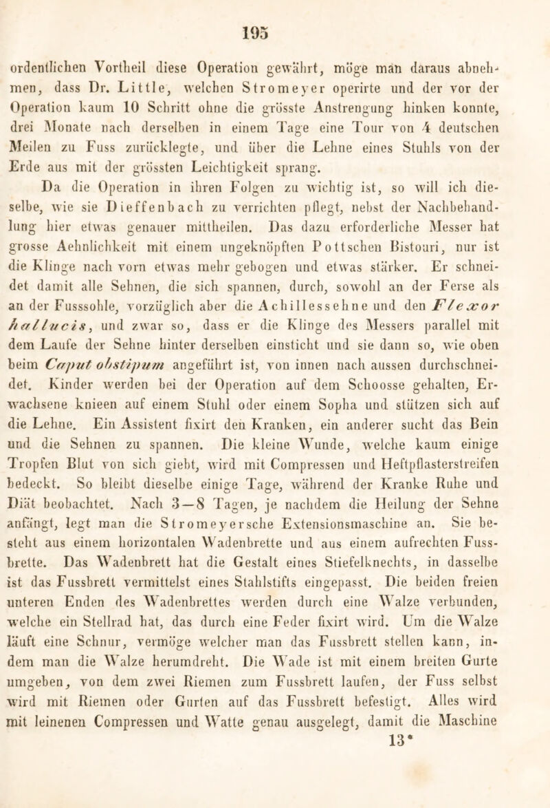 ordentlichen Vortheil diese Operation gewährt, möge man daraus abneh- men, dass Dr. Little, welchen Stromeyer operirte und der vor der Operation kaum 10 Schritt ohne die grösste Anstrengung hinken konnte, drei Monate nach derselben in einem Tage eine Tour von 4 deutschen Meilen zu Fuss zuriicklegte, und über die Lehne eines Stuhls von der Erde aus mit der grössten Leichtigkeit sprang. Da die Operation in ihren Folgen zu wichtig ist, so will ich die- selbe, wie sie Dieffenbach zu verrichten pflegt, nebst der Nachbehand- lung hier etwas genauer mittheilen. Das dazu erforderliche Messer hat grosse Aehnlichkeit mit einem ungeknöpften Pottschen Bistouri, nur ist die Klinge nach vorn etwas mehr gebogen und etwas stärker. Er schnei- det damit alle Sehnen, die sich spannen, durch, sowohl an der Ferse als an der Fusssohle, vorzüglich aber die Achillessehne und den Flexor hallucis, und zwar so, dass er die Klinge des Messers parallel mit dem Laufe der Sehne hinter derselben einsticht und sie dann so, wie oben beim Caput obstipum angeführt ist, von innen nach aussen durchschnei- det. Kinder werden bei der Operation auf dem Schoosse gehalten, Er- wachsene knieen auf einem Stuhl oder einem Sopha und stützen sich auf die Lehne. Ein Assistent fixirt den Kranken, ein anderer sucht das Bein und die Sehnen zu spannen. Die kleine Wunde, welche kaum einige Tropfen Blut von sich giebt, wird mit Compressen und Heftpflasterstreifen bedeckt. So bleibt dieselbe einige Tage, während der Kranke Ruhe und Diät beobachtet. Nach 3 — 8 Tagen, je nachdem die Heilung der Sehne anfängt, legt man die Stromeyersehe Extensionsmaschine an. Sie be- steht aus einem horizontalen Wadenbrette und aus einem aufrechten Fuss- brette. Das Wadenbrett hat die Gestalt eines Stiefelknechts, in dasselbe ist das Fussbrett vermittelst eines Stahlstifts eingepasst. Die beiden freien unteren Enden des Wadenbrettes werden durch eine Walze verbunden, welche ein Stellrad hat, das durch eine Feder fixirt wird. Um die Walze läuft eine Schnur, vermöge welcher man das Fussbrett stellen kann, in- dem man die Walze herumdreht. Die Wade ist mit einem breiten Gurte umgebenvon dem zwei Riemen zum Fussbrett laufen, der Fuss selbst wird mit Riemen oder Gurten auf das Fussbrett befestigt. Alles wird mit leinenen Compressen und Watte genau ausgelegt, damit die Maschine 13*