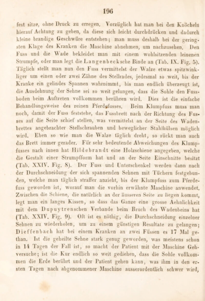 1% ft*st sitze, ohne Druck zu erregen. Vorzüglich hat man bei den Knöcheln hierauf Achtung zu gehen, da diese sich leicht durchdrücken und dadurch kleine brandige Geschwüre entstehen; man muss deshalb bei der gering- sten Klage des Kranken die Maschine abnehmen, um nachzusehen. Den l'uss und die \\ ade bekleidet man mit einem wohlsitzenden leinenen Strumpfe, oder man legt die La n gen b ec h sehe Binde an (Tab. IX. Fig. 5). Täglich stellt man nun den Kuss vermittelst der Walze etwas spitzwink- liger um einen oder zwei Zähne des Stellrades, jedesmal so weit, bis der Kranke ein gelindes Spannen wahrnimmt, bis man endlich überzeugt ist, die Ausdehnung der Sehne sei so weit gelungen, dass die Sohle den Kuss- boden beim Auftreten vollkommen berühren wird. Dies ist die einfache Behandlungsweise des reinen Pferdgfusses. Beim Klumpfuss muss man noch, damit der F uss feststehe, das F ussbrett nach der Richtung1 des I ns- ses auf die Seite schief stellen, was vermittelst an der Seite des Waden- brettes angebrachter Stellschrauben und beweglicher Stahlhülsen möglich wird. Eben so wie man die Walze täglich dreht, so rückt man auch das Brett immer gerader. Für sehr bedeutende Abweichungen des Kluinp- fusses nach innen hat Hilde brau dt eine IJolzschiene angegeben, welche die Gestalt einer Strumpfform hat und an der Seite Einschnitte besitzt (Tab. XXIV. I'ig. 8). Der Kuss und Lnterschenkel werden dann nach der Durchschneidung der sich spannenden Sehnen mit Tüchern festgebun- den, welche man täglich straffer anzieht, his der Klumpfuss zum Pferde- fuss geworden ist, worauf man die vorhin erwähnte Maschine anwendet. Zwischen die Schiene, die natürlich an der äusseren Seite zu liegen kommt, legt man ein langes Kissen, so dass das Ganze eine grosse Aehnlichkeit mit dem Dupuytrenseben Verbände beim Bruch des Wadenbeins hat (Tab. XXIV. Fig. 9). Oft ist es niitliig, die Durchschneidung einzelner Sehnen zu wiederholen, um zu einem günstigen Resultate zu gelangen; Dieffenbach hat bei einem Kranken an zwei Füssen es 17 Mal <re- than. Ist die geheilte Sehne stark genug geworden, was meistens schon in 1-i Tagen der Fall ist, so macht der Patient mit der Maschine Geh- versuche; ist die Kur endlich so weit gediehen, dass die Sohle vollkom- men die Erde berührt und der Patient gehen kann, was ihm in den er- sten Tagen nach abgenommener Maschine ausserordentlich schwer wird,