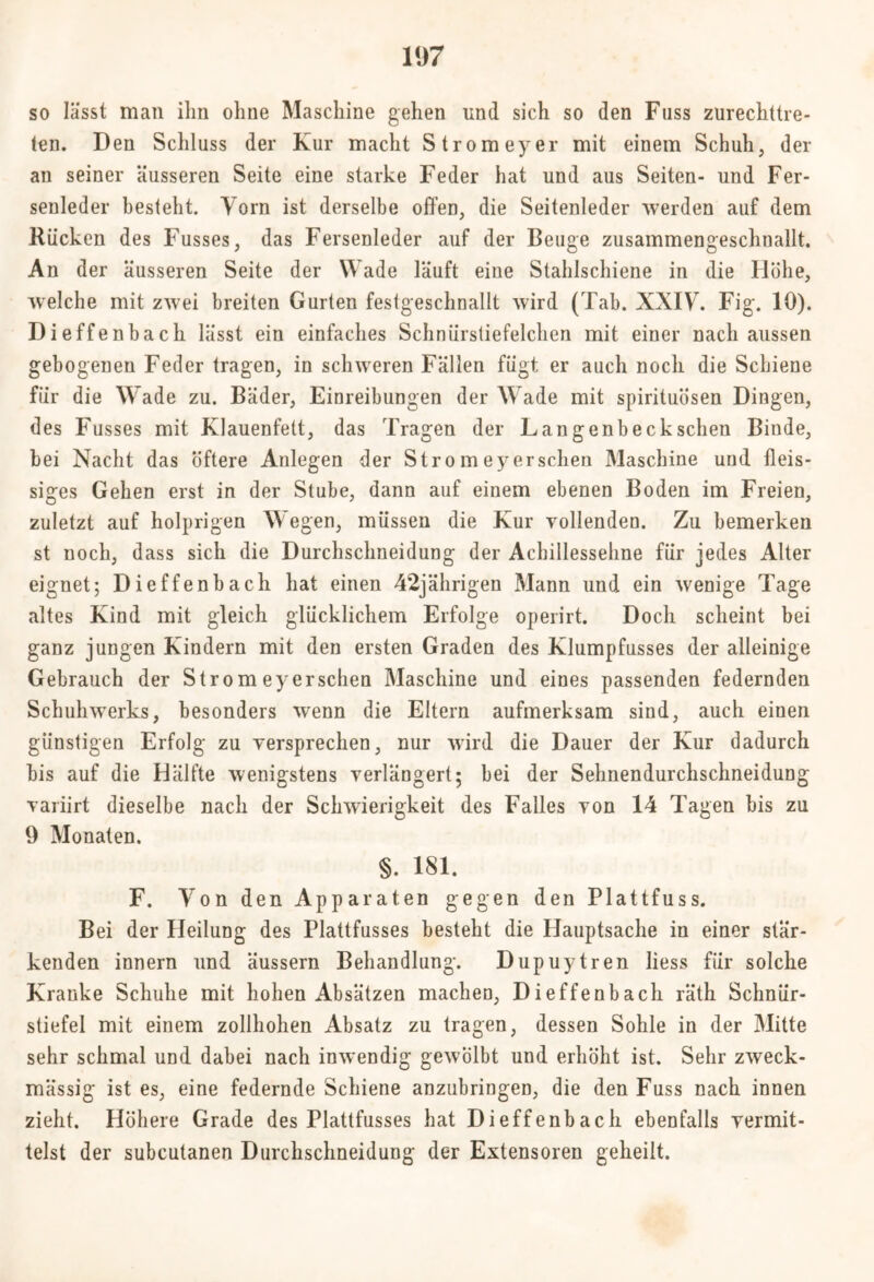 so lässt man ihn ohne Maschine gehen und sich so den Fass zurechttre- ten. Den Schluss der Kur macht Stromeyer mit einem Schuh, der au seiner äusseren Seite eine starke Feder hat und aus Seiten- und Fer- senleder besteht. Vorn ist derselbe offen, die Seitenleder werden auf dem Rücken des Fusses, das Fersenleder auf der Beuge zusammengeschnallt. An der äusseren Seite der Wade läuft eine Stahlschiene in die Höhe, welche mit zwei breiten Gurten festgeschnallt wird (Tab. XXIV. Fig. 10). Dieffenbach lässt ein einfaches Schniirstiefelchen mit einer nach aussen gebogenen Feder tragen, in schweren Fällen fügt er auch noch die Schiene für die Wade zu. Bäder, Einreibungen der Wade mit spirituösen Dingen, des Fusses mit Klauenfett, das Tragen der Langenbeck sehen Binde, bei Nacht das öftere Anlegen der Stro m ey ersehen Maschine und fleis- siges Gehen erst in der Stube, dann auf einem ebenen Boden im Freien, zuletzt auf holprigen Wegen, müssen die Kur vollenden. Zu bemerken st noch, dass sich die Durchschneidung der Achillessehne für jedes Alter eignet; Dieffenbach hat einen 42jährigen Mann lind ein wenige Tage altes Kind mit gleich glücklichem Erfolge operirt. Doch scheint bei ganz jungen Kindern mit den ersten Graden des Klumpfusses der alleinige Gebrauch der Str o m ey ersehen Maschine und eines passenden federnden Schulnverks, besonders wenn die Eltern aufmerksam sind, auch einen günstigen Erfolg zu versprechen, nur wird die Dauer der Kur dadurch bis auf die Hälfte wenigstens verlängert; bei der Sehnendurchschneidung variirt dieselbe nach der Schwierigkeit des Falles von 14 Tagen bis zu 9 Monaten. §. 181. F. Ton den Apparaten gegen den Plattfuss. Bei der Heilung des Plattfusses besteht die PJauptsache in einer stär- kenden innern und äussern Behandlung. Dupuytren liess für solche Kranke Schuhe mit hohen Absätzen machen, Dieffenbach räth Schnür- stiefel mit einem zollhohen Absatz zu tragen, dessen Sohle in der Mitte sehr schmal und dabei nach inwendig gewölbt und erhöht ist. Sehr zweck- mässig ist es, eine federnde Schiene anzubringen, die den Fuss nach innen zieht. Höhere Grade des Plattfusses hat Dieffenbach ebenfalls vermit- telst der subcutanen Durchschneidung der Extensoren geheilt.