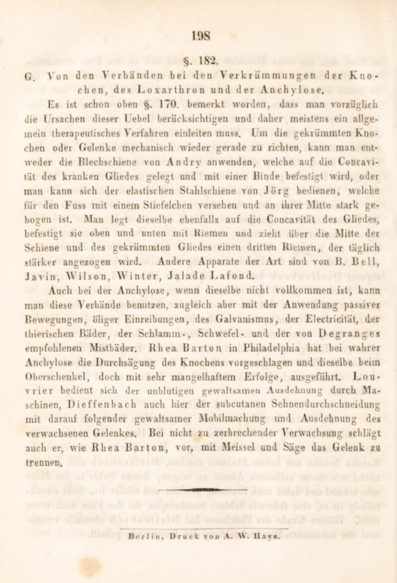 19S §. 182. G. Von den Verbänden bei den Verkrümmungen der Kno- chen, des Loxarthron und der Anchylose. Es ist schon oben 170. bemerkt worden, dass man vorzüglich die I rsachen dieser Lebel berücksichtigen und daher meistens ein allge- mein therapeutisches Verfahren einleiten muss. I m die gekrümmten Kno- chen oder Gelenke mechanisch wieder gerade zu richten, kann man ent- weder die Blechschiene von An dry anwenden, welche auf die Concavi- tät des kranken Gliedes gelegt und mit einer Binde befestigt wird, oder man kann sich der elastischen Stahlschiene von Jörg bedienen, welche für den Kuss mit einem Stiefelchen versehen und an ihrer Mitte stark ge- bogen ist. Man legt dieselbe ebenfalls auf die Concavitüt des Gliedes, befestigt sie oben und unten mit Kiemen und zieht über die Mitte der Schiene und des gekrümmten Gliedes einen dritten Hieinen, der täglich stärker angezogen wird. Andere Apparate der Art sind von B. Bell, Javin, Wilson, Winter, Ja lade Lafond. Auch bei der Anchylose, wenn dieselbe nicht vollkommen ist, kann man diese Verbände benutzen, zugleich aber mit der Anwendung passiver Bewegungen, öliger Einreibungen, des Galvanismus, der Electricität, der thierischen Bäder, der Schlamm-, Schwefel- und der von Degranges empfohlenen Mistbäder. Uliea Barton in Philadelphia hat bei wahrer Anchylose die Durchsägung des Knochens vorgeschlagen und dieselbe beim Oberschenkel, doch mit sehr mangelhaftem Erfolge, ausgeführt. Lou- vrier bedient sich der unblutigen gewaltsamen Ausdehnung durch Ma- schinen, Dieffenbach auch liier der subcutanen Sehnendurchschneidung mit darauf folgender gewaltsamer Mobilmachung und Ausdehnung des verwachsenen Gelenkes. Bei nicht zu zerbrechender Verwachsung schlägt auch er, wie Rhea Barton, vor, mit Meissei und Säge das Geleük zu trennen. Bort in, Druck voji A. W, Hat«.