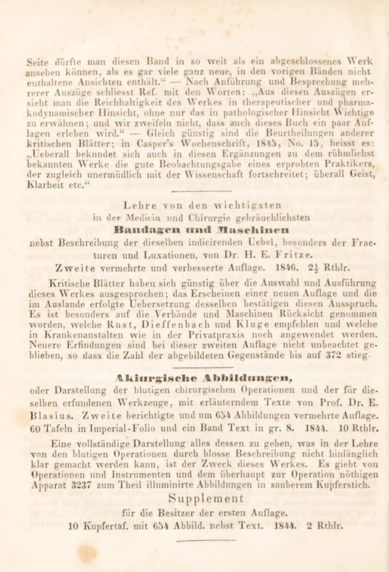 Si*ito dürfte mail diesen Hand in so weit als ein abgeschlossenes Werk anseheti können, als es gar viele ganz neue, in den vorigen Händen nicht enthaltene Ansichten enthält.“ Nach Anführung und Hesprechung meh- rerer Auszüge schliesst Ref. mit den Worten: ..Aus diesen Auszügen er- sieht man die Reichhaltigkeit des Werkes in therapeutischer und pharma- kod}Hämischer Hinsicht, ohne nur das in pathologischer Hinsicht Wichtige zu erwähnen; und wir zweifeln nicht, dass auch dieses Huch ein paar Auf- lagen erleben wird.“’ — Gleich günstig sind die Heurtlieilungen anderer kritischen Blätter; in CasperVs Wochenschrift, 1845, No. 15, heisst es; .,Ueberall bekundet sich auch in diesen Ergänzungen zu dein rühmlichst bekannten Werke die gute Heohachtungsgahe eines erprobten Praktikers, der zugleich unermüdlich mit der W issenschaft fortschreitet; überall Heist, Klarheit etc.“ Lehre von den wichtigsten in der Medicin und ('hirurgie gebräuchlichsten Jlan«lüffc*ift und Tlamrliiiien nebst Beschreibung der dieselben indicirenden Lehel, besonders der Frac« turen und Luxationen, von Dr 11. E. 1 ritze. Zweite vermehrte und verbesserte Auflage. 1846. Rtblr. Kritische Blätter haben sich günstig über die Auswahl und Ausführung dieses Werkes ausgesprochen; das Erscheinen einer neuen Auflage und die im Auslande erfolgte Lebersetzung desselben bestätigen diesen Ausspruch. Es ist besonders auf die \ erblinde und Maschinen Rücksicht genommen worden, welche Rust, Dieffenbarh und Kluge empfehlen und welche in Krankenanstalten wie in der Privatpraxis noch angewendet werden. Neuer«' Erfindungen sind bei dieser zweiten Auflage nicht unbeachtet ge- blieben, so dass die Zahl der abgebildetcn Gegenstände bis auf .'{72 stieg tliiiirgiNolie Il>l>il(liang;€ki>, oder Darstellung der blutigen chirurgischen Operationen und der für die- selben erfundenen Werkzeuge, mit erläuterndem Texte von Prof. Dr. E. Blasius. Zweite berichtigte und um 654 Abbildungen vermehrte Auflage. 60 Tafeln in Imperial-Folio und ein Hand Text in gr. 8. 1844. 10 Rtblr. Eine vollständige Darstellung alles dessen zu geben, was in der Lehre von den blutigen Operationen durch blosse Heschreibung nicht hinlänglich klar gemacht werden kann, ist der Zweck dieses Werkes. Es giebt von Operationen und Instrumenten und dem überhaupt zur Operation nüthigen Apparat 3237 zum Theil illuminirte Abbildungen in sauberem Kupferstich. Supplement für die Besitzer der ersten Auflage. 10 Kupfertaf. mit 654 Abbild, nebst Text. 1844. 2 Rtblr.