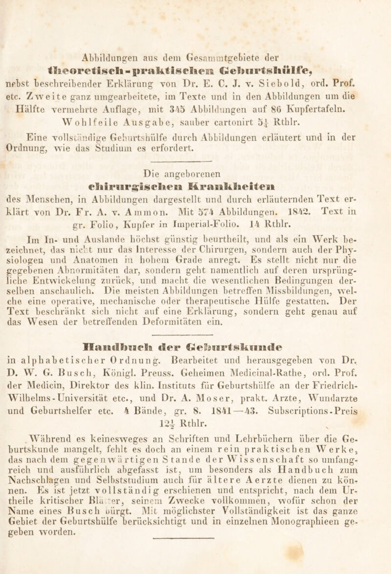 Abbildungen aus dem Gesammtgebiete der tl^oreti§eli - iiraktisrliesi Celftiirtsliiilfe, nebst beschreibender Erklärung von I)r. E. C. J. v. Sieb old, ord. Prof, etc. Zwre ite ganz umgearbeitete, im Texte und in den Abbildungen um die Hälfte vermehrte Auflage, mit 345 Abbildungen auf 80 Kupfertafeln. Wohlfeile Ausgabe, sauber cartonirt 5| Rthlr. Eine vollständige Gehurtshülfe durch Abbildungen erläutert und in der Ordnung, wie das Studium es erfordert. Die angeborenen eliinirgiselieH Kranklaeiten des Menschen, in Abbildungen dargestellt und durch erläuternden Text er- klärt von Dr. Fr. A. v. Ammon. Mit 574 Abbildungen. 1842. Text in gr. Folio, Kupfer in Imperial-Folio. 14 Rthlr. Im In- und Auslande höchst günstig beurtheilt, und als ein Werk be- zeichnet, das nicht nur das Interesse der Chirurgen, sondern auch der Phy- siologen und Anatomen in hohem Grade anregt. Es stellt nicht nur die gegebenen Abnormitäten dar, sondern geht namentlich auf deren ursprüng- liche Entwickelung zurück, und macht die wesentlichen Bedingungen der- selben anschaulich. Die meisten Abbildungen betreffen Missbildungen, wel- che eine operative, mechanische oder therapeutische Hülfe gestatten. Der Text beschränkt sich nicht auf eine Erklärung, sondern geht genau auf das Wesen der betreffenden Deformitäten ein. IlaiitlhsKii «ler GeS^nrtskniide in alphabetischer Ordnung. Bearbeitet und herausgegeben von Dr. D. W. G. Busch, Künigl. Preuss. Geheimen Medicinal-Rathe, ord. Prof, der Medicin, Direktor des klin. Instituts für Geburtshülfe an der Friedrich- Wilhelms - Universität etc., und Dr. A. Moser, prakt. Arzte, Wundarzte und Geburtshelfer etc. 4 Bände, gr. 8. 1S41 — 43. Subscriptions - Preis 12^ Rthlr. .Während es keinesweges an Schriften und Lehrbüchern über die Ge- burtskunde mangelt, fehlt es doch an einem rein praktischen Werke, das nach dem gegenwärtigen Stande der Wissenschaft so umfang- reich und ausführlich abgefasst ist, um besonders als Handbuch zum Nachschlagen und Selbststudium auch für ältere Aerzte dienen zu kön- nen. Es ist jetzt vollständig erschienen und entspricht, nach dem Ur- theile kritischer Bla er, seinem Zwecke vollkommen, wofür schon der Name eines Busch uürgt. Mit möglichster Vollständigkeit ist das ganze Gebiet der Geburtshülfe berücksichtigt und in einzelnen Monographieen ge- geben worden.