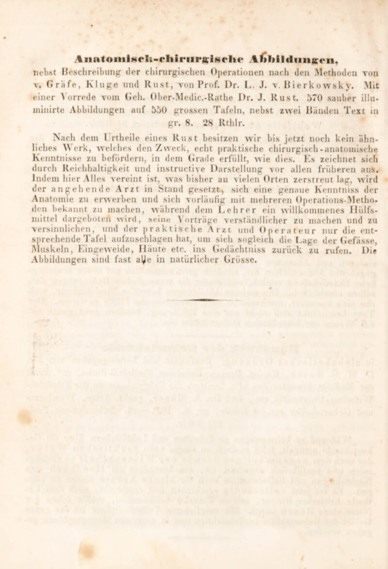 AiiatoinlMrlE-rliiriirfflgrVie A ^>l>i l«lunx«n. liebst Beschreibung der chirurgischen Operationen nach den Methoden von v. Grafe, Kluge und Rust, von Prof. l)r. E. J. v. Bierkowshy. Mit einer Vorrede vom Geh. Über-Medic.-Käthe I>r. J. Rust. 570 sauber illu- uiinirte Abbildungen auf 550 grossen Tafeln, nebst zwei Banden Text in gr. 8. 28 Rthlr. Nach dem l rtheile eines Rust besitzen wir bis jetzt noch kein ähn- liches Werk, welches den Zweck, echt praktische chirurgisch-anatomische Kenntnisse zu befördern, in dem Grade erfüllt, wie dies. Es zeichnet sich durch Reichhaltigkeit und instructive Darstellung vor allen früheren aus. indem hier Alles vereint ist, was bisher au vielen Orten zerstreut lag, wird der angehende Arzt in Stand gesetzt, sich eine genaue kenntniss »1er Anatomie zu erwerben und sich vorläufig mit mehreren Operations-Metho- den heb annt zu machen, während dem Lehrer ein willkommenes lliilfs- mittel dargeboten wird, seine Vorträge verständlicher zu machen und zu versinnlichen, und der praktische Arzt und Operateur nur die ent- sprechende Tafel aufzuschlagen hat, um sich sogleich die Lage der Gefässe, Muskeln, Eingeweide, Häute etc. in.s Gedächtniss zurück zu rufen. Die Abbildungen sind fast aye in natürlicher Grösse.
