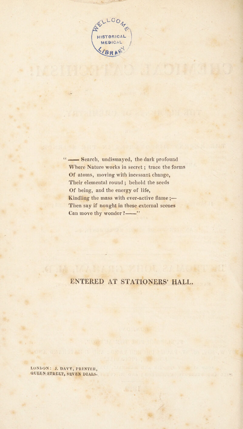 LCq. 1 HlSTQRieAL MEDICAL j —— Search, undismayed, the dark profound Where Nature works in secret; trace the forms Of atoms, moving with incessant change, Their elemental round ; behold the seeds Of being, and the energy of life, Kindling the mass with ever-active flame ;— Then say if nought in these external scenes Can move thy wonder?——” ENTERED AT STATIONERS' HALL. LONDON: 3. DAVY, PRINTER, OUEEN STREET, SEVEN DIALS.