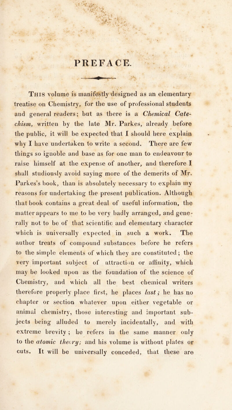 PREFACE. This volume is manifestly designed as an elementary treatise on Chemistry, for the use of professional students and general readers; but as there is a Chemical Cate- chism, written by the late Mr. Parkes, already before t the public, it will be expected that I should here explain why I have undertaken to write a second. There are few things so ignoble and base as for one man to endeavour to raise himself at the expense of another, and therefore I shall studiously avoid saying more of the demerits of Mr. Parkes’s book, than is absolutely necessary to explain my reasons for undertaking the present publication. Although that book contains a great deal of useful information, the matter appears to me to be very badly arranged, and gene- rally not to be of that scientific and elementary character which is universally expected in such a work. The author treats of compound substances before he refers to the simple elements of which they are constituted; the very important subject of attraction or affinity, which may be looked upon as the foundation of the science of Chemistry, and which all the best chemical writers therefore properly place first, he places last; he has no chapter or section whatever upon either vegetable or animal chemistry, those interesting and important sub- jects being alluded to merely incidentally, and with extreme brevity ; he refers in the same manner only to the atomic theory; and his volume is without plates or cuts. It will be universally conceded, that these are