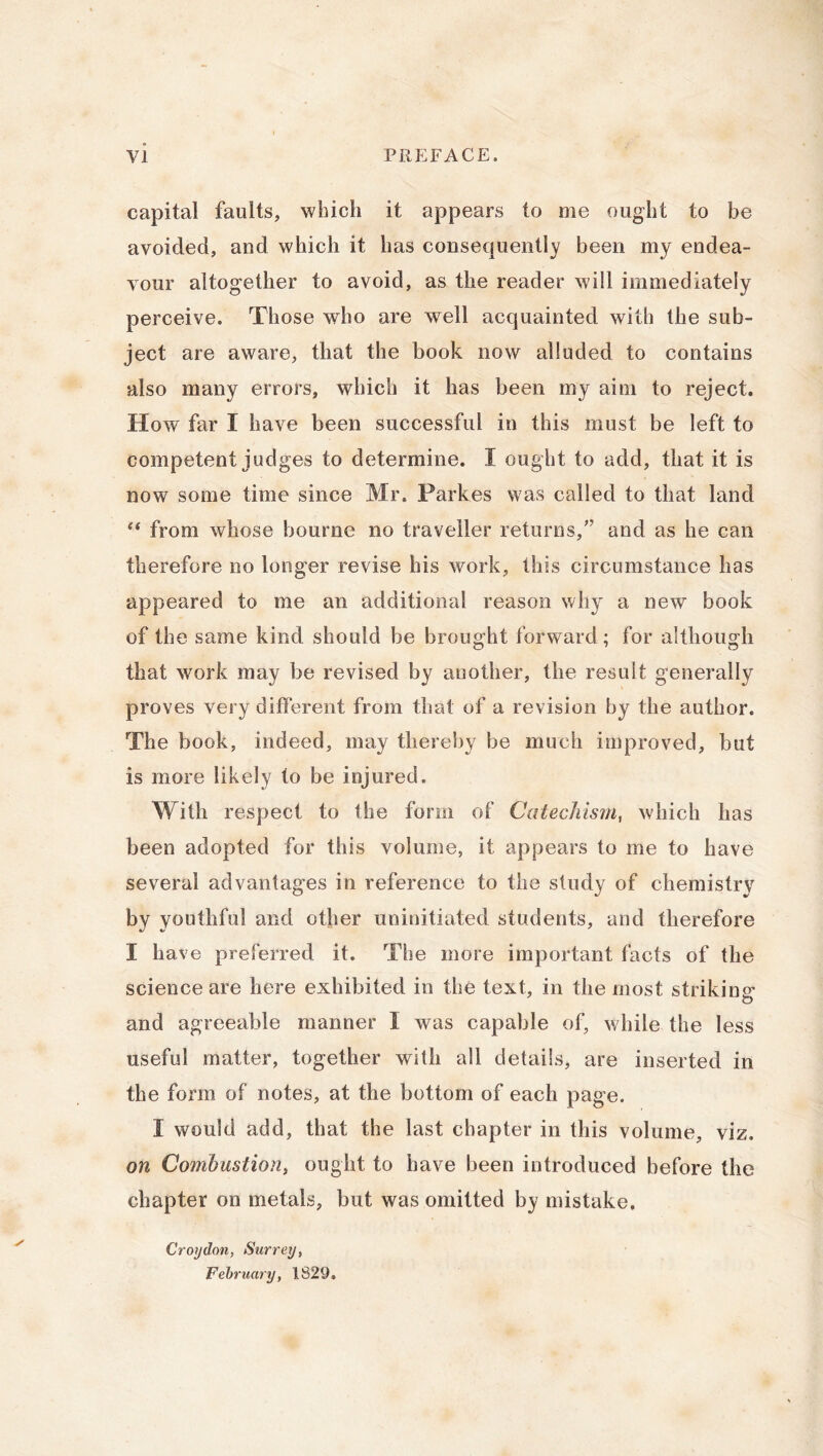 capital faults, which it appears to me ought to be avoided, and which it has consequently been my endea- vour altogether to avoid, as the reader will immediately perceive. Those who are well acquainted with the sub- ject are aware, that the book now alluded to contains also many errors, which it has been my aim to reject. How far I have been successful in this must be left to competent judges to determine. I ought to add, that it is now some time since Mr. Parkes was called to that land i( from whose bourne no traveller returns/’ and as he can therefore no longer revise his work, this circumstance has appeared to me an additional reason why a new book of the same kind should be brought forward; for although that work may be revised by another, the result generally proves very different from that of a revision by the author. The book, indeed, may thereby be much improved, but is more likely to be injured. With respect to the form of Catechism, which has been adopted for this volume, it appears to me to have several advantages in reference to the study of chemistry by youthful and other uninitiated students, and therefore I have preferred it. The more important facts of the science are here exhibited in the text, in the most striking and agreeable manner I was capable of, while the less useful matter, together wilh all details, are inserted in the form of notes, at the bottom of each page. I would add, that the last chapter in this volume, viz. on Combustion, ought to have been introduced before the chapter on metals, but was omitted by mistake. Croydon, Surrey, February, 1829.