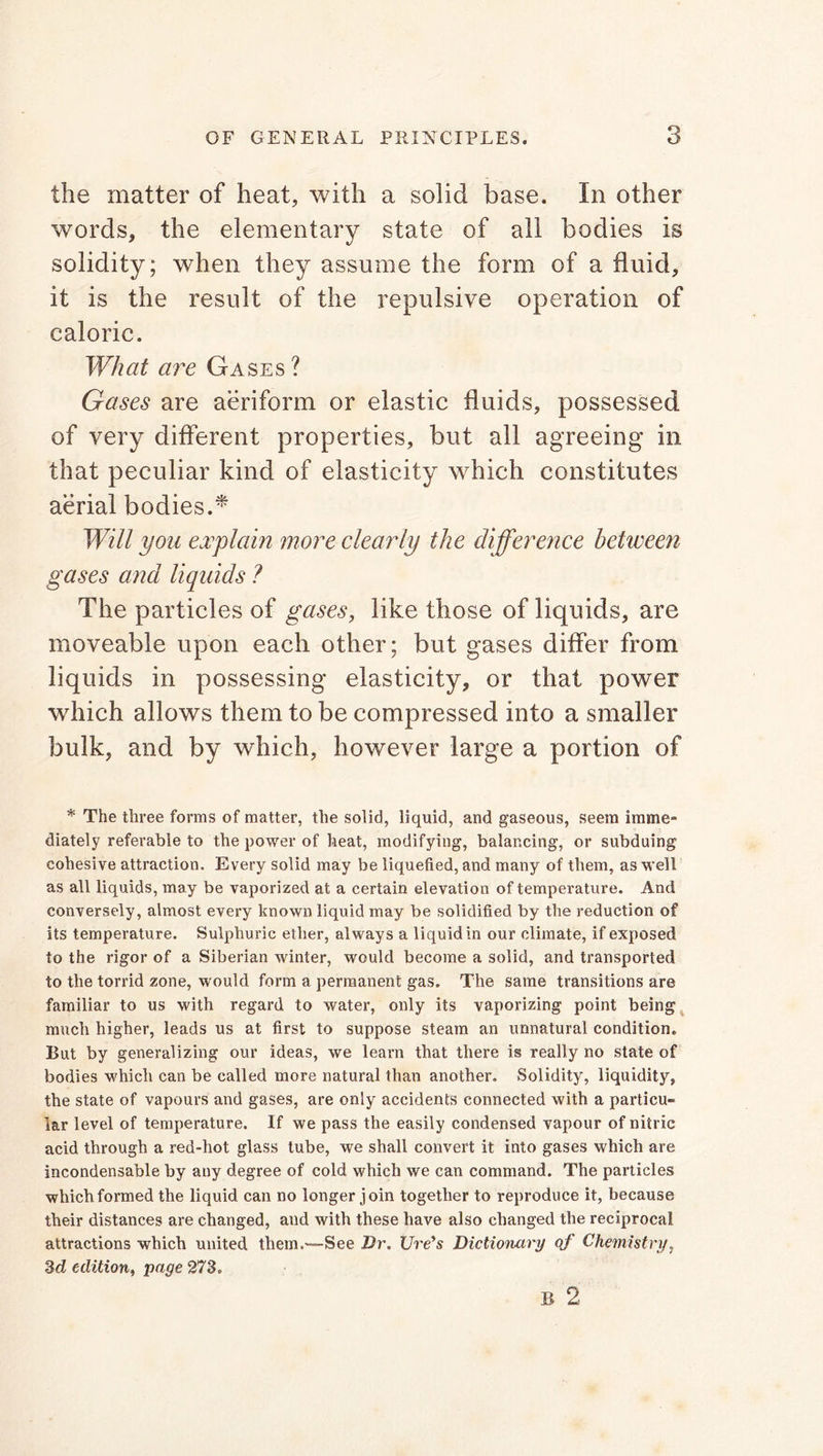 the matter of heat, with a solid base. In other words, the elementary state of all bodies is solidity; when they assume the form of a fluid, it is the result of the repulsive operation of caloric. What are Gases ? Gases are aeriform or elastic fluids, possessed of very different properties, but all agreeing in that peculiar kind of elasticity which constitutes aerial bodies.* Will you explain more clearly the difference between gases and liquids ? The particles of gases, like those of liquids, are moveable upon each other; but gases differ from liquids in possessing elasticity, or that power which allows them to be compressed into a smaller bulk, and by which, however large a portion of * The three forms of matter, the solid, liquid, and gaseous, seem imme- diately referable to the power of heat, modifying, balancing, or subduing cohesive attraction. Every solid may be liquefied, and many of them, as well as all liquids, may be vaporized at a certain elevation of temperature. And conversely, almost every known liquid may be solidified by the reduction of its temperature. Sulphuric ether, always a liquid in our climate, if exposed to the rigor of a Siberian winter, would become a solid, and transported to the torrid zone, would form a permanent gas. The same transitions are familiar to us with regard to water, only its vaporizing point being much higher, leads us at first to suppose steam an unnatural condition. Rut by generalizing our ideas, we learn that there is really no state of bodies which can be called more natural than another. Solidity, liquidity, the state of vapours and gases, are only accidents connected with a particu- lar level of temperature. If we pass the easily condensed vapour of nitric acid through a red-hot glass tube, we shall convert it into gases which are incondensable by any degree of cold which we can command. The particles which formed the liquid can no longer join together to reproduce it, because their distances are changed, and with these have also changed the reciprocal attractions which united them .—See Hr. lire's Dictionary of Chemistry, 3d edition, page 273. B 2