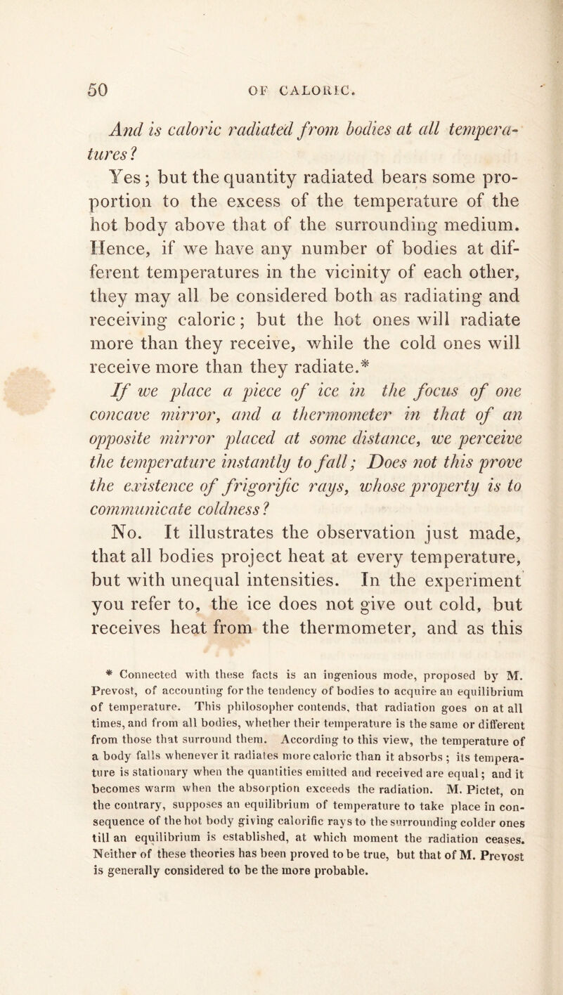 And is caloric radiated from bodies at all tempera- tures ? Yes ; but the quantity radiated bears some pro- portion to the excess of the temperature of the hot body above that of the surrounding medium. Hence, if we have any number of bodies at dif- ferent temperatures in the vicinity of each other, they may all be considered both as radiating and receiving caloric; but the hot ones will radiate more than they receive, while the cold ones will receive more than they radiate.* If we place a piece of ice in the focus of one concave mirror, and a thermometer in that of an opposite mirror placed at some distance, we perceive the temperature instantly to fall; Does not this prove the existence of frigorific rays, whose property is to communicate coldness ? No. It illustrates the observation just made, that all bodies project heat at every temperature, but with unequal intensities. In the experiment you refer to, the ice does not give out cold, but receives heat from the thermometer, and as this * Connected with these facts is an ingenious mode, proposed by M. Prevost, of accounting for the tendency of bodies to acquire an equilibrium of temperature. This philosopher contends, that radiation goes on at all times, and from all bodies, whether their temperature is the same or different from those that surround them. According to this view, the temperature of a body falls whenever it radiates more caloric than it absorbs ; its tempera- ture is stationary when the quantities emitted and received are equal; and it becomes warm when the absorption exceeds the radiation. M. Pictet, on the contrary, supposes an equilibrium of temperature to take place in con- sequence of the hot body giving calorific rays to the surrounding colder ones till an equilibrium is established, at which moment the radiation ceases. Neither of these theories has been proved to be true, but that of M. Prevost is generally considered to be the more probable.