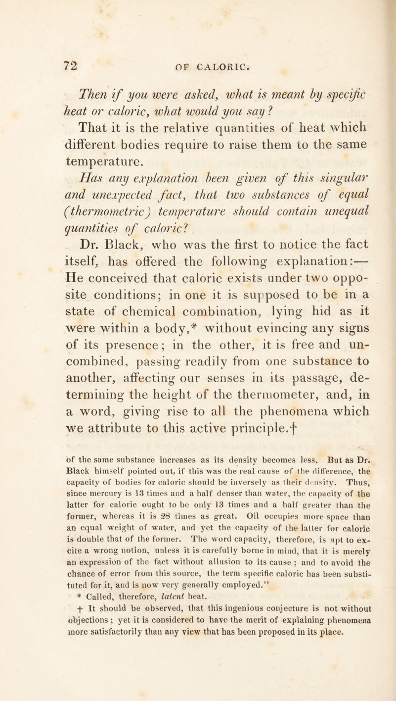 Then if you were asked, what is meant by specific heat or caloric, what would you say ? That it is the relative quantities of heat which different bodies require to raise them to the same temperature. Has any explanation been given of this singular and unexpected fact, that two substances of equal (thermometric) temperature should contain unequal quantities of caloric1 Dr. Black, who was the first to notice the fact itself, has offered the following explanation:— He conceived that caloric exists under two oppo- site conditions; in one it is supposed to be in a state of chemical combination, lying hid as it were within a body,* without evincing any signs of its presence; in the other, it is free and un- combined, passing readily from one substance to another, affecting our senses in its passage, de- termining the height of the thermometer, and, in a word, giving rise to all the phenomena which we attribute to this active principle.f of the same substance increases as its density becomes less. But as Dr. Black himself pointed out, if this was the real cause of the difference, the capacity of bodies for caloric should be inversely as their density. Thus, since mercury is 13 times and a half denser than water, the capacity of the latter for caloric ought to be only 13 times and a half greater than the former, whereas it is 28 times as great. Oil occupies more space than an equal weight of water, and yet the capacity of the latter for caloric is double that of the former. The word capacity, therefore, is apt to ex- cite a wrong notion, unless it is carefully borne in mind, that it is merely an expression of the fact without allusion to its cause ; and to avoid the chance of error from this source, the term specific caloric has been substi- tuted for it, and is now very generally employed.” * Called, therefore, latent heat. f It should be observed, that this ingenious conjecture is not without objections ; yet it is considered to have the merit of explaining phenomena more satisfactorily than any view that has been proposed in its place.